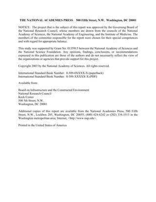 THE NATIONAL ACADEMIES PRESS 500 Fifth Street, N.W. Washington, DC 20001
NOTICE: The project that is the subject of this report was approved by the Governing Board of
the National Research Council, whose members are drawn from the councils of the National
Academy of Sciences, the National Academy of Engineering, and the Institute of Medicine. The
members of the committee responsible for the report were chosen for their special competences
and with regard for appropriate balance.
This study was supported by Grant No. 0135915 between the National Academy of Sciences and
the National Science Foundation. Any opinions, findings, conclusions, or recommendations
expressed in this publication are those of the authors and do not necessarily reflect the view of
the organizations or agencies that provide support for this project.
Copyright 2003 by the National Academy of Sciences. All rights reserved.
International Standard Book Number: 0-309-0XXXX-X (paperback)
International Standard Book Number: 0-309-XXXXX-X (PDF)
Available from:
Board on Infrastructure and the Constructed Environment
National Research Council
Keck Center
500 5th Street, N.W.
Washington, DC 20001
Additional copies of this report are available from the National Academies Press, 500 Fifth
Street, N.W., Lockbox 285, Washington, DC 20055; (800) 624-6242 or (202) 334-3313 in the
Washington metropolitan area; Internet, <http://www.nap.edu>.
Printed in the United States of America
 