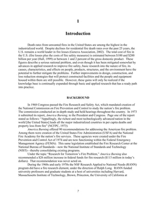 1
Introduction
Death rates from unwanted fires in the United States are among the highest in the
industrialized world. Despite declines for residential fire death rates over the past 25 years, the
U.S. remains a world leader in fire losses (Geneva Association, 2002). The total cost of fire in
the U.S. (fire losses plus the costs of fire safety measures) is estimated between $100 and $200
billion per year (Hall, 1999) or between 1 and 2 percent of the gross domestic product. These
figures describe a serious national problem, and even though it has been mitigated somewhat by
advances in applied research to improve fire safety, basic research into the nature of fire, its
causes, characteristics, and effects on people, products, structures, and the environment have the
potential to further mitigate the problems. Further improvements in design, construction, and
loss reduction strategies that will protect constructed facilities and the people and equipment
housed within them are still possible. However, these gains will only be realized if the
knowledge base is continually expanded through basic and applied research that has a ready path
into practice.
BACKGROUND
In 1968 Congress passed the Fire Research and Safety Act, which mandated creation of
the National Commission on Fire Prevention and Control to study the nation’s fire problem.
The commission conducted an in-depth study and held hearings throughout the country. In 1973
it submitted its report, America Burning, to the President and Congress. Page one of the report
stated as follows: “Appallingly, the richest and most technologically advanced nation in the
world [the United States] leads all the major industrialized countries in per capita deaths and
property loss from fire” (NCFPC, 1973).
America Burning offered 90 recommendations for addressing the American fire problem.
Among them were creation of the United States Fire Administration (USFA) and the National
Fire Academy for the nation’s fire services. These agencies were created under the Fire
Prevention and Control Act of 1974 and are now functioning within the Federal Emergency
Management Agency (FEMA). This same legislation established the Fire Research Center at the
National Bureau of Standards—now the National Institute of Standards and Technology
(NIST)—thereby consolidating existing programs.
Under the topic “Research for Tomorrow’s Fire Problem,” America Burning also
recommended a $26 million increase in federal funds for fire research ($113 million in today’s
dollars). That recommendation was never acted on.
During the 1960s and early 1970s the NSF Research Applied to National Needs (RANN)
program did have a fire research element, under the direction of Ralph Long. RANN funded
university professors and graduate students at a host of universities including Harvard,
Massachusetts Institute of Technology, Brown, Princeton, the University of California at
7
 