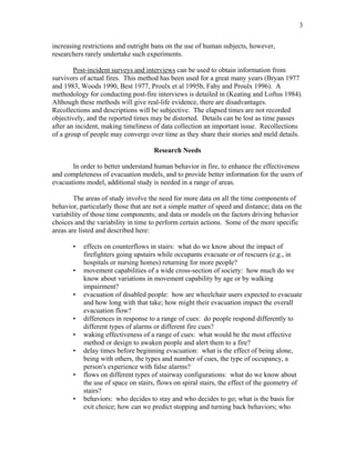 3
increasing restrictions and outright bans on the use of human subjects, however,
researchers rarely undertake such experiments.
Post-incident surveys and interviews can be used to obtain information from
survivors of actual fires. This method has been used for a great many years (Bryan 1977
and 1983, Woods 1990, Best 1977, Proulx et al 1995b, Fahy and Proulx 1996). A
methodology for conducting post-fire interviews is detailed in (Keating and Loftus 1984).
Although these methods will give real-life evidence, there are disadvantages.
Recollections and descriptions will be subjective. The elapsed times are not recorded
objectively, and the reported times may be distorted. Details can be lost as time passes
after an incident, making timeliness of data collection an important issue. Recollections
of a group of people may converge over time as they share their stories and meld details.
Research Needs
In order to better understand human behavior in fire, to enhance the effectiveness
and completeness of evacuation models, and to provide better information for the users of
evacuations model, additional study is needed in a range of areas.
The areas of study involve the need for more data on all the time components of
behavior, particularly those that are not a simple matter of speed and distance; data on the
variability of those time components; and data or models on the factors driving behavior
choices and the variability in time to perform certain actions. Some of the more specific
areas are listed and described here:
• effects on counterflows in stairs: what do we know about the impact of
firefighters going upstairs while occupants evacuate or of rescuers (e.g., in
hospitals or nursing homes) returning for more people?
• movement capabilities of a wide cross-section of society: how much do we
know about variations in movement capability by age or by walking
impairment?
• evacuation of disabled people: how are wheelchair users expected to evacuate
and how long with that take; how might their evacuation impact the overall
evacuation flow?
• differences in response to a range of cues: do people respond differently to
different types of alarms or different fire cues?
• waking effectiveness of a range of cues: what would be the most effective
method or design to awaken people and alert them to a fire?
• delay times before beginning evacuation: what is the effect of being alone,
being with others, the types and number of cues, the type of occupancy, a
person's experience with false alarms?
• flows on different types of stairway configurations: what do we know about
the use of space on stairs, flows on spiral stairs, the effect of the geometry of
stairs?
• behaviors: who decides to stay and who decides to go; what is the basis for
exit choice; how can we predict stopping and turning back behaviors; who
 