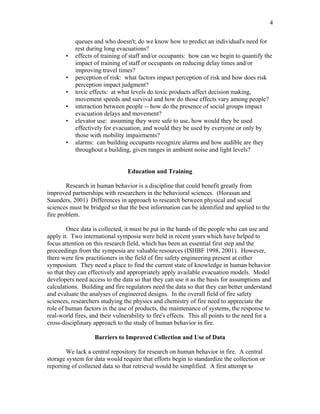 4
queues and who doesn't; do we know how to predict an individual's need for
rest during long evacuations?
• effects of training of staff and/or occupants: how can we begin to quantify the
impact of training of staff or occupants on reducing delay times and/or
improving travel times?
• perception of risk: what factors impact perception of risk and how does risk
perception impact judgment?
• toxic effects: at what levels do toxic products affect decision making,
movement speeds and survival and how do those effects vary among people?
• interaction between people -- how do the presence of social groups impact
evacuation delays and movement?
• elevator use: assuming they were safe to use, how would they be used
effectively for evacuation, and would they be used by everyone or only by
those with mobility impairments?
• alarms: can building occupants recognize alarms and how audible are they
throughout a building, given ranges in ambient noise and light levels?
Education and Training
Research in human behavior is a discipline that could benefit greatly from
improved partnerships with researchers in the behavioral sciences. (Horasan and
Saunders, 2001) Differences in approach to research between physical and social
sciences must be bridged so that the best information can be identified and applied to the
fire problem.
Once data is collected, it must be put in the hands of the people who can use and
apply it. Two international symposia were held in recent years which have helped to
focus attention on this research field, which has been an essential first step and the
proceedings from the symposia are valuable resources (ISHBF 1998, 2001). However,
there were few practitioners in the field of fire safety engineering present at either
symposium. They need a place to find the current state of knowledge in human behavior
so that they can effectively and appropriately apply available evacuation models. Model
developers need access to the data so that they can use it as the basis for assumptions and
calculations. Building and fire regulators need the data so that they can better understand
and evaluate the analyses of engineered designs. In the overall field of fire safety
sciences, researchers studying the physics and chemistry of fire need to appreciate the
role of human factors in the use of products, the maintenance of systems, the response to
real-world fires, and their vulnerability to fire's effects. This all points to the need for a
cross-disciplinary approach to the study of human behavior in fire.
Barriers to Improved Collection and Use of Data
We lack a central repository for research on human behavior in fire. A central
storage system for data would require that efforts begin to standardize the collection or
reporting of collected data so that retrieval would be simplified. A first attempt to
 