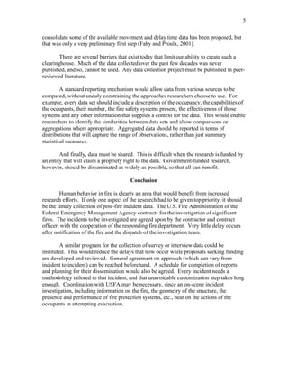 5
consolidate some of the available movement and delay time data has been proposed, but
that was only a very preliminary first step (Fahy and Proulx, 2001).
There are several barriers that exist today that limit our ability to create such a
clearinghouse. Much of the data collected over the past few decades was never
published, and so, cannot be used. Any data collection project must be published in peer-
reviewed literature.
A standard reporting mechanism would allow data from various sources to be
compared, without unduly constraining the approaches researchers choose to use. For
example, every data set should include a description of the occupancy, the capabilities of
the occupants, their number, the fire safety systems present, the effectiveness of those
systems and any other information that supplies a context for the data. This would enable
researchers to identify the similarities between data sets and allow comparisons or
aggregations where appropriate. Aggregated data should be reported in terms of
distributions that will capture the range of observations, rather than just summary
statistical measures.
And finally, data must be shared. This is difficult when the research is funded by
an entity that will claim a propriety right to the data. Government-funded research,
however, should be disseminated as widely as possible, so that all can benefit.
Conclusion
Human behavior in fire is clearly an area that would benefit from increased
research efforts. If only one aspect of the research had to be given top priority, it should
be the timely collection of post-fire incident data. The U.S. Fire Administration of the
Federal Emergency Management Agency contracts for the investigation of significant
fires. The incidents to be investigated are agreed upon by the contractor and contract
officer, with the cooperation of the responding fire department. Very little delay occurs
after notification of the fire and the dispatch of the investigation team.
A similar program for the collection of survey or interview data could be
instituted. This would reduce the delays that now occur while proposals seeking funding
are developed and reviewed. General agreement on approach (which can vary from
incident to incident) can be reached beforehand. A schedule for completion of reports
and planning for their dissemination would also be agreed. Every incident needs a
methodology tailored to that incident, and that unavoidable customization step takes long
enough. Coordination with USFA may be necessary, since an on-scene incident
investigation, including information on the fire, the geometry of the structure, the
presence and performance of fire protection systems, etc., bear on the actions of the
occupants in attempting evacuation.
 