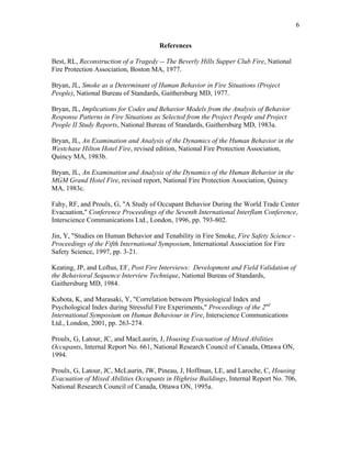 6
References
Best, RL, Reconstruction of a Tragedy -- The Beverly Hills Supper Club Fire, National
Fire Protection Association, Boston MA, 1977.
Bryan, JL, Smoke as a Determinant of Human Behavior in Fire Situations (Project
People), National Bureau of Standards, Gaithersburg MD, 1977.
Bryan, JL, Implications for Codes and Behavior Models from the Analysis of Behavior
Response Patterns in Fire Situations as Selected from the Project People and Project
People II Study Reports, National Bureau of Standards, Gaithersburg MD, 1983a.
Bryan, JL, An Examination and Analysis of the Dynamics of the Human Behavior in the
Westchase Hilton Hotel Fire, revised edition, National Fire Protection Association,
Quincy MA, 1983b.
Bryan, JL, An Examination and Analysis of the Dynamics of the Human Behavior in the
MGM Grand Hotel Fire, revised report, National Fire Protection Association, Quincy
MA, 1983c.
Fahy, RF, and Proulx, G, A Study of Occupant Behavior During the World Trade Center
Evacuation, Conference Proceedings of the Seventh International Interflam Conference,
Interscience Communications Ltd., London, 1996, pp. 793-802.
Jin, Y, Studies on Human Behavior and Tenability in Fire Smoke, Fire Safety Science -
Proceedings of the Fifth International Symposium, International Association for Fire
Safety Science, 1997, pp. 3-21.
Keating, JP, and Loftus, EF, Post Fire Interviews: Development and Field Validation of
the Behavioral Sequence Interview Technique, National Bureau of Standards,
Gaithersburg MD, 1984.
Kubota, K, and Murasaki, Y, Correlation between Physiological Index and
Psychological Index during Stressful Fire Experiments, Proceedings of the 2nd
International Symposium on Human Behaviour in Fire, Interscience Communications
Ltd., London, 2001, pp. 263-274.
Proulx, G, Latour, JC, and MacLaurin, J, Housing Evacuation of Mixed Abilities
Occupants, Internal Report No. 661, National Research Council of Canada, Ottawa ON,
1994.
Proulx, G, Latour, JC, McLaurin, JW, Pineau, J, Hoffman, LE, and Laroche, C, Housing
Evacuation of Mixed Abilities Occupants in Highrise Buildings, Internal Report No. 706,
National Research Council of Canada, Ottawa ON, 1995a.
 