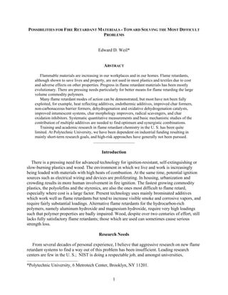 POSSIBILITIES FOR FIRE RETARDANT MATERIALS - TOWARD SOLVING THE MOST DIFFICULT
PROBLEMS
Edward D. Weil*
ABSTRACT
Flammable materials are increasing in our workplaces and in our homes. Flame retardants,
although shown to save lives and property, are not used in most plastics and textiles due to cost
and adverse effects on other properties. Progress in flame retardant materials has been mostly
evolutionary. There are pressing needs particularly for better means for flame retarding the large
volume commodity polymers.
Many flame retardant modes of action can be demonstrated, but most have not been fully
exploited, for example, heat reflecting additives, endothermic additives, improved char formers,
non-carbonaceous barrier formers, dehydrogenation and oxidative dehydrogenation catalysts,
improved intumescent systems, char morphology improvers, radical scavengers, and char
oxidation inhibitors. Systematic quantitative measurements and basic mechanistic studies of the
contribution of multiple additives are needed to find optimum and synergistic combinations.
Training and academic research in flame retardant chemistry in the U. S. has been quite
limited. At Polytechnic University, we have been dependent on industrial funding resulting in
mainly short-term research goals, and high-risk approaches have generally not been pursued.
.....................................
Introduction
There is a pressing need for advanced technology for ignition-resistant, self-extinguishing or
slow-burning plastics and wood. The environment in which we live and work is increasingly
being loaded with materials with high heats of combustion. At the same time, potential ignition
sources such as electrical wiring and devices are proliferating. In housing, urbanization and
crowding results in more human involvement in fire ignition. The fastest growing commodity
plastics, the polyolefins and the styrenics, are also the ones most difficult to flame retard,
especially where cost is a large factor. Present technology uses mainly brominated additives
which work well as flame retardants but tend to increase visible smoke and corrosive vapors, and
require fairly substantial loadings. Alternative flame retardants for the hydrocarbon-rich
polymers, namely aluminum hydroxide and magnesium hydroxide, require very high loadings
such that polymer properties are badly impaired. Wood, despite over two centuries of effort, still
lacks fully satisfactory flame retardants; those which are used can sometimes cause serious
strength loss.
Research Needs
From several decades of personal experience, I believe that aggressive research on new flame
retardant systems to find a way out of this problem has been insufficient. Leading research
centers are few in the U. S.; NIST is doing a respectable job, and amongst universities,
..............................................
*Polytechnic University, 6 Metrotech Center, Brooklyn, NY 11201.
1
 