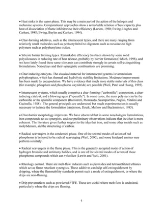 • Heat sinks in the vapor phase. This may be a main part of the action of the halogen and
melamine systems. Computational approaches show a remarkable relation of heat capacity plus
heat of dissociation of flame inhibitors to their efficiency (Larsen, 1980; Ewing, Hughes and
Carhart, 1988; Ewing, Beyler and Carhart, 1994).
• Char-forming additives, such as the intumescent types, and there are many ranging from
relatively small molecules such as pentaerythritol to oligomers such as novolacs to high
polymers such as polyphenylene oxides.
• Silicate barrier forming types. Remarkable efficiency has been shown by some solid
polysiloxanes in reducing rate of heat release, probably by barrier formation (Hshieh, 1998), and
we have lately found these same siloxanes can contribute strongly in certain self-extinguishing
formulations. Nanoclays and their synergistic combinations are promising.
• Char inducing catalysts. The classical material for intumescent systems isr ammonium
polyphosphate, which has thermal and hydrolytic stability limitations. Moderate improvement
has been made by encapsulation. We have evidence that much more stable materials of this class
(for example, phospham and phosphorus oxynitride) are possible (Weil, Patel and Huang, 1993).
• Intumescent systems, which usually comprise a char-forming (carbonific) component, a char-
inducing catalyst, and a blowing agent (spumific). In some cases, the main polymer can be the
carbonific or the spumific component (Ballistreri, Montaudo, Scamporrino, Puglisi, Vitalini and
Cucinella, 1988). The general principals are understood but much experimentation is usually
necessary to balance the formulation (Anderson, Dzuik, Mallow and Buckminster, 1985).
• Char-barrier morphology improvers. We have observed that in some non-halogen formulations,
iron compounds act as synergists, and our preliminary observations indicate that the char is more
coherent. The literature gives further support to the idea that iron, and some other metals such as
molybdenum, aid the structuring of carbon.
• Radical scavengers in the condensed phase. One of the several modes of action of red
phosphorus is believed to be radical scavenging (Weil, 2000), and some hindered amines may
perform similarly.
• Radical scavengers in the flame phase. This is the generally accepted mode of action of
hydrogen bromide and antimony halides, and is one of the several modes of action of those
phosphorus compounds which can volatilize (Lewin and Weil, 2001).
• Rheology control. There are melt-flow inducers such as peroxides and tetrasubtituted ethanes
which act as flame retardant synergists. These additives can help self-extinguishment by
dripping, where the flammability standards permit such a mode of extinguishment, or where the
drips are non-flaming.
• Drip preventatives such as powdered PTFE. These are useful where melt flow is undesired,
particularly where the drips are flaming.
4
 