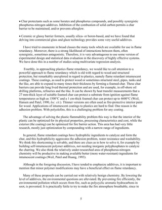 • Char protectants such as some borates and phosphorus compounds, and possibly synergistic
phosphorus-nitrogen additives. Inhibition of the combustion of solid carbon permits a char
barrier to be maintained, and/or prevents afterglow.
• Ceramic or glassy barrier formers, usually silica- or boron-based, and we have found that
delving into commercial glass and glaze technology provides some very useful additives.
I have tried to enumerate in broad classes the many tools which are available for use in flame
retardancy. Moreover, there is a strong likelihood of interactions between them, often
synergistic, sometimes antagonistic. Therefore, it is very advantageous to use some version of
experimental design and statistical data evaluation in the discovery of highly effective systems.
We have done this in a number of studies using multivariate regression analysis.
Fourthly, in approaching plastics flame retardancy, we would like to call attention to a
powerful approach to flame retardancy which is old with regard to wood and structural
protection, but remarkably unexplored in regard to plastics, namely flame retardant intumescent
coatings. These coatings, as used to protect wood or sometimes structural steel, pipes, tanks and
the like, are able to expand to many times their thickness by forming a foamed char. These char
barriers can provide long lived thermal protection and are used, for example, in off-shore oil
drilling platforms, refineries and the like. It can be shown by heat transfer measurements that a
27 mm-thick layer of suitable foamed char can protect a substrate from ignition against flame
temperatures as high as 1500°C and a 1 cm-thick foamed char can protect up to 4600°C (Weil,
Hansen and Patel, 1990, loc. cit.). Thinner versions are often used as fire-protective interior paint
for wood. Applications of intumescent coatings to plastics are hard to find. One reason is the
adhesion problem. With polyolefins, this is a challenging problem for any coating.
The advantage of solving the plastic flammability problem this way is that the interior of the
plastic can be optimized for its physical properties, processing characteristics and cost, while the
exterior (the coating) can be optimized for fire barrier action. This area has had very little
research, mostly just optimization by compounding with a narrow range of ingredients.
In general, flame retardant coatings have hydrophilic ingredients to catalyze and form the
char, and this hydrophilicity aggravates the adhesion problem, water resistance and washability.
We think this shortcoming is solvable, and there are clues as to how to solve it, for example by
building self-intumescent polymer additives, not needing inorganic polyphosphates to catalyze
the charring. We also think the relatively under-researched area of phosphorus-nitrogen
chemistry will be productive in making available better (more water-resistant) ingredients for
intumescent coatings (Weil, Patel and Huang, 1993).
Although in the foregoing discussion, I have tended to emphasize additives, it is important to
mention that minor polymer modifications may have a beneficial effect on flame retardancy.
Many of these proposals can be carried out with relatively benign chemistry. By lowering the
level of additives, the environmental questions are alleviated. By preventing fire efficiently, the
environmental pollution which occurs from fire, such as polycyclic aromatic hydrocarbons in
soot, is prevented. It is practically futile to try to make the fire atmosphere breathable, since in
5
 