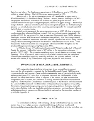 8 MAKING THE NATION SAFE FROM FIRE
Berkeley, and others. The funding was approximately $2.2 million per year in 1973 ($9.6
million in today’s dollars). The RANN program was terminated in 1977.
Subsequently, a fire research grants program at NBS was funded at approximately
$2 million annually ($8.7 million in today’s dollars). Later on, however, funding for the NBS
fire program was reduced, so that both the in-house and grants programs declined. NIST
currently administers vestiges of the grants program, at a level of approximately $1.4 million (in
today’s dollars). Adjusted for inflation, this fire research grants program has declined nearly 85
percent. As a result, there is no credible university grants program for fire research supported
by the federal government today.
Aside from the extramural fire research grants program at NIST, full-time government
employees perform substantial in-house research. It is reported that over the past decades the
number of NIST fire research staff declined by more than 50 percent (Lyons, 2002). Moreover,
funding for in-house NIST fire research no longer comes primarily from direct congressional
appropriation—about half now comes from other agencies. Quintiere has made a strong case for
change: “Research funding has been all but eliminated for fundamental studies in fire. These
fundamental studies are essential for developing the infrastructure of the discipline and the
practice of fire protection engineering” (Quintiere, 2002).
In 2002, the Society of Fire Protection Engineers (SFPE) performed a study of federally
funded fire research. It identified a total of $37 million in fire research support among 11
agencies (SFPE, 2002). The preponderance of this support targets shorter-term mission support
functions. About 87 percent is used to support federal salaries, contractors, and consultants.
About 13 percent ends up supporting university professors and graduate students. It is not
known what fraction, if any, is focused on longer-term, higher-risk basic research.
INVOLVEMENT OF THE NATIONAL RESEARCH COUNCIL
NSF, recognizing its potential role in fostering a strong research base to support
improved fire safety activities, requested that the National Research Council (NRC) create a
committee to plan and convene a 2-day workshop to assess the state of knowledge in fire safety
and suggest ways the NSF could align its programs, resources, and collaborations to help
advance fire safety in the United States. In response to that request, the NRC assembled an
independent panel of experts, the Committee to Identify Innovative Research Needs to Foster
Improved Fire Safety in the United States, under the auspices of the Board on Infrastructure and
the Constructed Environment. The 16 members of the committee have expertise in fire safety,
fire science, fire protection engineering, structural engineering, polymer chemistry, materials
performance, building codes and standards, architecture, emergency response, human behavior,
and disaster and crisis management. Biographical information about the committee members is
provided in Appendix A.
STATEMENT OF TASK
The committee was charged with convening a 2-day workshop to survey and assess the
current state of knowledge, research, education and training, technology transfer, and
deployment of practices and products in the fire safety field. The objective for the workshop was
 
