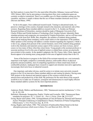 the final analysis it seems that CO is the main killer (Hirschler, Debanne, Larsen and Nelson,
1993; Nelson, 2001), but by preventing or slowing down fires, toxic combustion gases are
certainly avoided or minimized. There is no credible case of a flame retardant causing any fire
casualties, and there is ample evidence that the use of flame retardant chemicals saves lives
(Stevens and Mann, 1999).
So far in this paper, I have addressed research needs. Turning to educational needs, we
perceive a shortage in this country of people trained in the chemistry and materials side of fire
sciences. Regarding flame retardant additives research in the U. S., besides our Polymer
Research Institute at Polytechnic, mention should be made of Marquette University (Prof.
Charles Wilkie) and Florida Institute of Technology (Prof. Gordon Nelson). Inherently flame
retardant polymers and composites are researched at Virginia Polytechnic, and we will hear more
about that work from Prof. Riffle. But, altogether, the numbers of students doing graduate
research and studying flame retardancy seems small relative to the importance of the problem.
Other speakers at this meeting will address a similar situation regarding fire engineers. I think it
is fair to say, judging from perusal of the current literature, most of the students doing graduate
work in the chemistry and materials science aspect of fire sciences are from overseas, and of
course we lose many of these when they return home. Young people at the assistant professor or
associate professor level in this area of applied science or related basic science are practically
non-existent in this country. In the speaker's judgment, the UK, France, Italy, China, Japan and
Russia appear to be training more young people in this area of applied science than is the US.
Some of the barriers to progress in the field of fire-resistant materials are: cost (extremely
important in the highly competitive commodity plastics), unfavorable effects on physical
properties and processability, lack of compelling regulations to flame retard many kinds of
combustible products, inadequate basic research to support and stimulate innovative approaches,
increasingly short-term focus in industrial research.
One important, and rather obvious, need for action is to initiate more university research
projects in the US on innovative flame retardant additives and coating for plastics. Having some
NSF projects in the chemical and material aspects of fire sciences would elevate the
attractiveness and productivity of this field. My preference for the main thrust of the research
would be to try to make use of catalysis, synergism and intumescence to reach highly efficient
flame retardant additive systems for the most important plastics.
REFERENCES
Anderson, Dzuik, Mallow and Buckminster, 1985, Intumescent reaction mechanisms, J. Fire
Sci. 3, 161-194.
Ballistreri, Montaudo, Scamporrino, Puglisi, Vitalini and Cucinella, 1988, Intumescent flame
retardants for polymers. IV, J. Polym. Sci. , Part A: Polym. Chem. 26, 2113-2127.
Ewing, Beyler and Carhart, 1994, Extinguishment of Class B Flames by Thermal and Chemical
Action: Principles Underlying a Comprehensive Theory; Prediction of Flame Extinguishing
Effectiveness, J. Fire Protection Eng., 6, 23-54.
Ewing, Hughes and Carhart, 1988, The extinction of hydrocarbon flames based on the heat
absorption processes which occur in them, Fire and Materials 8(3), 148-156.
6
 
