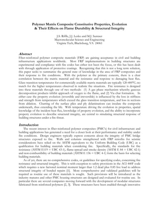 Polymer Matrix Composite Constitutive Properties, Evolution
 Their Effects on Flame Durability  Structural Integrity
J.S. Riffle, J.J. Lesko and M.J. Sumner
Macromolecular Science and Engineering
Virginia Tech, Blacksburg, VA 24061
Abstract
Fiber-reinforced polymer composite materials (FRP) are gaining acceptance in civil and building
infrastructure applications worldwide. Most FRP implementations in building structures are
experimental and compliance with fire codes has either not been the focus, or this has been dealt
with through application of protective coatings. Recognizing that this is not a long term solution,
this paper seeks to summarize the general state of knowledge in the area of FRP composites and
their response to fire conditions. With the polymer as the primary concern, there is a clear
correlation between the matrix material and the resistance and response to damaging heat flux.
Glass transition temperatures for commercially available matrix materials are typically 120-400°C; no
match for the higher temperatures observed in realistic fire situations. Fire resistance is designed
into these materials through one of two methods: (1) A gas phase mechanism whereby gaseous
decomposition products inhibit approach of oxygen to the flame, and (2) Via char formation. In
either case the property evolution (reversible and irreversible) is influenced by the loss in stiffness
and strength from temperatures which exceed the glass transition temperature, and loss in sections
from ablation. Charring of the surface plies and ply delaminations can insulate the composite
underneath, thus extending the life. With temperature driving the evolution in properties, spatial
knowledge of the incident heat flux, knowledge of property evolution, and the ability to incorporate
property evolution to describe structural integrity, are central to simulating structural response of
building structures under a fire threat.
Introduction
The recent interest in fiber-reinforced polymer composites (PMC’s) for civil infrastructure and
building applications has generated a need for a closer look at their performance and stability under
fire conditions. Design engineers typically express concerns about the integrity of PMC bridge
structures exposed to fire. Walls and columns strengthened with FRP retrofits for seismic
considerations have relied on the ASTM equivalents to the Uniform Building Code (UBC) as a
qualification for building materials when considering fire. Specifically, the standards for fire
resistance (ASTM E119 = UBC 43-1), flame-spread and smoke density (ASTM E 84 = UBC 42-1)
and non-combustibility of building materials (ASTM E 136 = UBC 4-1) form the basis for selecting
building materials.
As of yet, there are no comprehensive codes, or guidelines for specifying codes, concerning fire
resistance and structural integrity. This is with exception to safety provisions in the ACI 440F code
which requires a new factored nominal moment larger than 1.2 dead plus 0.85 live load to address
structural integrity of bonded repairs [1]. More comprehensive and validated guidelines will be
required as routine use of these materials is sought. Such provisions will be introduced as the
industry matures and other PMC housing structures are designed and evaluated for routine use. In
particular there are several companies moving forward with the development of modular structures
fabricated from reinforced polymers [2, 3]. These structures have been enabled through innovative
 