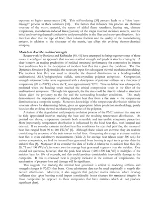 exposure to higher temperatures [34]. This self-insulating [39] process leads to a “slow burn-
through” process in thick laminates [38]. The factors that influence this process are chemical
structure of the matrix material, the nature of added flame retardants, heating rate, ultimate
temperature, manufacture-induced flaws/porosity of the virgin material, moisture content, and the
initial and evolving thermal conductivity and permeability in the fiber and transverse directions. It is
therefore clear that the type of fiber, fiber volume fraction and the quality of the manufacturing
process, in addition to the character of the matrix, can affect this evolving thermo-chemical
interplay.
Models to describe residual strength
Recent work by Burdette and Reifsnider [40, 41] have attempted to bring together some of these
issues to configure an approach that assesses residual strength and predicts structural integrity. A
clear concern in making predictions of residual structural performance for composites in intense
heat conditions lies in the description of incident heat flux for a given fire condition. The Fire
Dynamics Simulator [42] provided the necessary input for subsequent thermal-mechanical modeling.
The incident heat flux was used to describe the thermal distribution in a bending-loaded,
unidirectional AS-4/polyphenylene sulfide, semi-crystalline polymer composite. Compression
strength micromechanics were augmented with a description of polymer stiffness as a function of
temperature (20 to 200°C) where the Tg was approximately 90°C. Time-to-failure was subsequently
predicted when the bending strain reached the critical compression strain in the fiber of the
unidirectional composite. Through this approach, the fire size could be directly related to structural
failure given the proximity to the fire and the surrounding boundary conditions. This study
demonstrated the importance of relating incident heat flux from a fire state to the temperature
distribution in a composite sample. Moreover, knowledge of the temperature distribution within the
structure allows for determining failure, given an appropriate failure prediction methodology, purely
based on the evolving thermal-mechanical properties of the polymer.
A feature of the degradation and property evolution process of the PMC laminate that may not
be fully appreciated involves tracking the heat and the resulting temperature distribution. As
pointed out above, temperature controls both reversible and irreversible composite properties.
More importantly, temperature distribution is influenced by the local heat flux, both internal and
external. If we consider extreme incident heat flux conditions for a jet fuel pool fire, the measured
heat flux ranged from 90 to 160 kW/m2
[6]. Although these values are extreme, they are realistic
considering the response of the twin towers to fuel fires. Comparing this range in extreme incident
heat flux to cone calorimetry measurements (Table 2) for average heat release (over 300 sec.) for
various composites, we find the internal heat generated from burning is equal to or greater than the
incident flux [8]. Moreover, if we consider the data of Table 2 relative to its incident heat flux (25,
50, 75 and 100 kW/m2
), in most cases the average heat generated is greater than the incident. One
should not overlook, however, that the peak heat release (1200-1300 kW/m2
) is multiples of the
incident heat for 10’s of seconds, and this could produce considerable irreversible damage to the
composite. If this re-irradiated heat is properly included in the estimate of temperatures, the
acceleration of property loss and damage will be significant.
This suggests that tracking the internal heat generated is critical to modeling stiffness and
strength changes in PMC’s that burn. Cone calorimetry data can be used empirically to supply this
needed information. Moreover, it also suggests that polymer matrix materials which develop
sufficient char upon burning could impart considerably better chances for structural integrity in
those composites (as opposed to those composites that have matrices which do not produce
significant char).
 