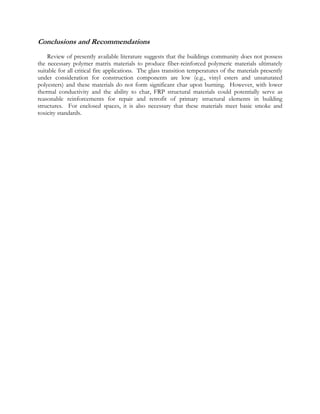 Conclusions and Recommendations
Review of presently available literature suggests that the buildings community does not possess
the necessary polymer matrix materials to produce fiber-reinforced polymeric materials ultimately
suitable for all critical fire applications. The glass transition temperatures of the materials presently
under consideration for construction components are low (e.g., vinyl esters and unsaturated
polyesters) and these materials do not form significant char upon burning. However, with lower
thermal conductivity and the ability to char, FRP structural materials could potentially serve as
reasonable reinforcements for repair and retrofit of primary structural elements in building
structures. For enclosed spaces, it is also necessary that these materials meet basic smoke and
toxicity standards.
 