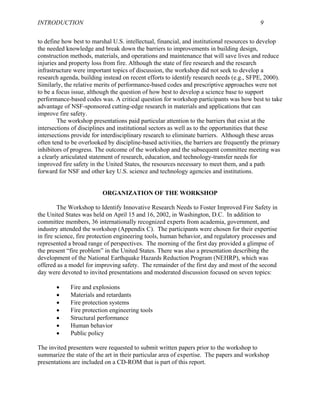 INTRODUCTION 9
to define how best to marshal U.S. intellectual, financial, and institutional resources to develop
the needed knowledge and break down the barriers to improvements in building design,
construction methods, materials, and operations and maintenance that will save lives and reduce
injuries and property loss from fire. Although the state of fire research and the research
infrastructure were important topics of discussion, the workshop did not seek to develop a
research agenda, building instead on recent efforts to identify research needs (e.g., SFPE, 2000).
Similarly, the relative merits of performance-based codes and prescriptive approaches were not
to be a focus issue, although the question of how best to develop a science base to support
performance-based codes was. A critical question for workshop participants was how best to take
advantage of NSF-sponsored cutting-edge research in materials and applications that can
improve fire safety.
The workshop presentations paid particular attention to the barriers that exist at the
intersections of disciplines and institutional sectors as well as to the opportunities that these
intersections provide for interdisciplinary research to eliminate barriers. Although these areas
often tend to be overlooked by discipline-based activities, the barriers are frequently the primary
inhibitors of progress. The outcome of the workshop and the subsequent committee meeting was
a clearly articulated statement of research, education, and technology-transfer needs for
improved fire safety in the United States, the resources necessary to meet them, and a path
forward for NSF and other key U.S. science and technology agencies and institutions.
ORGANIZATION OF THE WORKSHOP
The Workshop to Identify Innovative Research Needs to Foster Improved Fire Safety in
the United States was held on April 15 and 16, 2002, in Washington, D.C. In addition to
committee members, 36 internationally recognized experts from academia, government, and
industry attended the workshop (Appendix C). The participants were chosen for their expertise
in fire science, fire protection engineering tools, human behavior, and regulatory processes and
represented a broad range of perspectives. The morning of the first day provided a glimpse of
the present “fire problem” in the United States. There was also a presentation describing the
development of the National Earthquake Hazards Reduction Program (NEHRP), which was
offered as a model for improving safety. The remainder of the first day and most of the second
day were devoted to invited presentations and moderated discussion focused on seven topics:
• Fire and explosions
• Materials and retardants
• Fire protection systems
• Fire protection engineering tools
• Structural performance
• Human behavior
• Public policy
The invited presenters were requested to submit written papers prior to the workshop to
summarize the state of the art in their particular area of expertise. The papers and workshop
presentations are included on a CD-ROM that is part of this report.
 