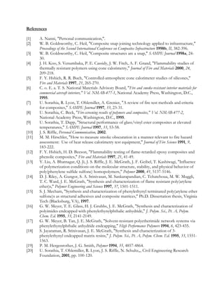 References
[1] A. Nanni, Personal communication,.
[2] W. B. Goldsworthy, C. Heil, Composite snap joining technology applied to infrastructure,
Proceedings of the Second International Conference on Composites Infrastructure 1998b, II, 382-396.
[3] W. B. Goldsworthy, C. Heil, Composite structures are a snap, SAMPE Journal 1998a, 24-
30.
[4] J. H. Koo, S. Venumbaka, P. E. Cassidy, J. W. Fitch, A. F. Grand, Flammability studies of
thermally resistant polymers using cone calorimetry, Journal of Fire and Materials 2000, 24,
209-218.
[5] F. Y. Hshieh, R. R. Buch, Controlled-atmosphere cone calorimeter studies of silicones,
Fire and Materials 1997, 21, 265-270.
[6] C. o. E. a. T. S. National Materials Advisory Board, Fire and smoke-resistant interior materials for
commercial aircraft interiors, Vol. NMAB-477-1, National Academy Press, Washington, D.C.,
1995.
[7] U. Sorathia, R. Lyon, T. Ohlemiller, A. Grenier, A review of fire test methods and criteria
for composites, SAMPE Journal 1997, 33, 23-31.
[8] U. Sorathia, C. Beck, Fire-screening results of polymers and composites, Vol. NMAB-477-2,
National Academy Press, Washington, D.C., 1995.
[9] U. Sorathia, T. Dapp, Structural performance of glass/vinyl ester composites at elevated
temperatures, SAMPE Journal 1997, 33, 53-58.
[10] J. S. Riffle, Personal Communication, 2002.
[11] M. M. Hirschler, How to measure smoke obscuration in a manner relevant to fire hazard
assessment: Use of heat release calorimetry test equipment, Journal of Fire Science 1991, 9,
183-222.
[12] F. Y. Hshieh, H. D. Beeson, Flammability testing of flame-retarded epoxy composites and
phenolic composites, Fire and Materials 1997, 21, 41-49.
[13] Y. Liu, A. Bhatnagar, Q. Ji, J. S. Riffle, J. E. McGrath, J. F. Geibel, T. Kashiwagi, Influence
of polymerization conditions on the molecular structure, stability, and physical behavior of
poly(phenylene sulfide sulfone) homopolymers, Polymer 2000, 41, 5137-5146.
[14] D. J. Riley, A. Gungor, S. A. Srinivasan, M. Sankarapandian, C. Tchatchoua, M. W. Muggli,
T. C. Ward, J. E. McGrath, Synthesis and characterization of flame resistant poly(arylene
ether)s, Polymer Engineering and Science 1997, 37, 1501-1511.
[15] S. J. Mecham, Synthesis and characterization of phenylethynyl terminated poly(arylene ether
sulfone)s as structural adhesives and composite matrices, Ph.D. Dissertation thesis, Virginia
Tech (Blacksburg, VA), 1997.
[16] G. W. Meyer, T. E. Glass, H. J. Grubbs, J. E. McGrath, Synthesis and characterization of
polyimides endcapped with phenylethynylphthalic anhydride, J. Polym. Sci., Pt. A, Polym.
Chem. Ed. 1995, 33, 2141-2149.
[17] G. W. Meyer, B. Tan, J. E. McGrath, Solvent-resistant polyetherimide network systems via
phenylethynylphthalic anhydride endcapping, High Performance Polymers 1994, 6, 423-435.
[18] S. Jayaraman, R. Srinivasan, J. E. McGrath, Synthesis and characterization of 3-
phenylethynyl endcapped matrix resins, J. Polym. Sci., Pt. A, Polym. Chem. Ed. 1995, 33, 1551-
1563.
[19] P. M. Hergenrother, J. G. Smith, Polymer 1994, 35, 4857-4864.
[20] U. Sorathia, T. Ohlemiller, R. Lyon, J. S. Riffle, N. Schultz,,, Civil Engineering Research
Foundation, 2001, pp. 100-120.
 
