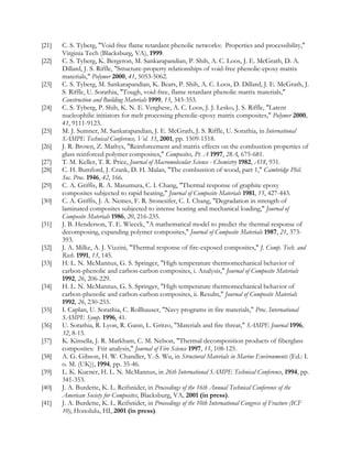 [21] C. S. Tyberg, Void-free flame retardant phenolic networks: Properties and processibility,
Virginia Tech (Blacksburg, VA), 1999.
[22] C. S. Tyberg, K. Bergeron, M. Sankarapandian, P. Shih, A. C. Loos, J. E. McGrath, D. A.
Dillard, J. S. Riffle, Structure-property relationships of void-free phenolic-epoxy matrix
materials, Polymer 2000, 41, 5053-5062.
[23] C. S. Tyberg, M. Sankarapandian, K. Bears, P. Shih, A. C. Loos, D. Dillard, J. E. McGrath, J.
S. Riffle, U. Sorathia, Tough, void-free, flame retardant phenolic matrix materials,
Construction and Building Materials 1999, 13, 343-353.
[24] C. S. Tyberg, P. Shih, K. N. E. Verghese, A. C. Loos, J. J. Lesko, J. S. Riffle, Latent
nucleophilic initiators for melt processing phenolic-epoxy matrix composites, Polymer 2000,
41, 9111-9123.
[25] M. J. Sumner, M. Sankarapandian, J. E. McGrath, J. S. Riffle, U. Sorathia, in International
SAMPE Technical Conference, Vol. 33, 2001, pp. 1509-1518.
[26] J. R. Brown, Z. Mathys, Reinforcement and matrix effects on the combustion properties of
glass reinforced polymer composites, Composites, Pt. A 1997, 28A, 675-681.
[27] T. M. Keller, T. R. Price, Journal of Macromolecular Science - Chemistry 1982, A18, 931.
[28] C. H. Bumford, J. Crank, D. H. Malan, The combustion of wood, part 1, Cambridge Phil.
Soc. Proc. 1946, 42, 166.
[29] C. A. Griffis, R. A. Masumura, C. I. Chang, Thermal response of graphite epoxy
composites subjected to rapid heating, Journal of Composite Materials 1981, 15, 427-443.
[30] C. A. Griffis, J. A. Nemes, F. R. Stonesifer, C. I. Chang, Degradation in strength of
laminated composites subjected to intense heating and mechanical loading, Journal of
Composite Materials 1986, 20, 216-235.
[31] J. B. Henderson, T. E. Wiecek, A mathematical model to predict the thermal response of
decomposing, expanding polymer composites, Journal of Composite Materials 1987, 21, 373-
393.
[32] J. A. Milke, A. J. Vizzini, Thermal response of fire-exposed composites, J. Comp. Tech. and
Rsch. 1991, 13, 145.
[33] H. L. N. McMannus, G. S. Springer, High temperature thermomechanical behavior of
carbon-phenolic and carbon-carbon composites, i. Analysis, Journal of Composite Materials
1992, 26, 206-229.
[34] H. L. N. McMannus, G. S. Springer, High temperature thermomechanical behavior of
carbon-phenolic and carbon-carbon composites, ii. Results, Journal of Composite Materials
1992, 26, 230-255.
[35] I. Caplan, U. Sorathia, C. Rollhauser, Navy programs in fire materials, Proc. International
SAMPE Symp. 1996, 41.
[36] U. Sorathia, R. Lyon, R. Gann, L. Gritzo, Materials and fire threat, SAMPE Journal 1996,
32, 8-15.
[37] K. Kinsella, J. R. Markham, C. M. Nelson, Thermal decomposition products of fiberglass
composites: Ftir analysis, Journal of Fire Science 1997, 15, 108-125.
[38] A. G. Gibson, H. W. Chandler, Y.-S. Wu, in Structural Materials in Marine Environments (Ed.: I.
o. M. (UK)), 1994, pp. 35-46.
[39] L. K. Kucner, H. L. N. McMannus, in 26th International SAMPE Technical Conference, 1994, pp.
341-353.
[40] J. A. Burdette, K. L. Reifsnider, in Proceedings of the 16th Annual Technical Conference of the
American Society for Composites, Blacksburg, VA, 2001 (in press).
[41] J. A. Burdette, K. L. Reifsnider, in Proceedings of the 10th International Congress of Fracture (ICF
10), Honolulu, HI, 2001 (in press).
 