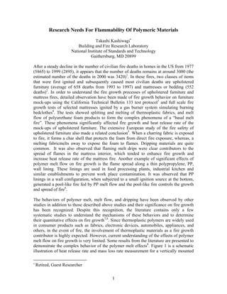 Research Needs For Flammability Of Polymeric Materials
Takashi Kashiwagi∗
Building and Fire Research Laboratory
National Institute of Standards and Technology
Gaithersburg, MD 20899
After a steady decline in the number of civilian fire deaths in homes in the US from 1977
(5865) to 1999 (2895), it appears that the number of deaths remains at around 3000 (the
estimated number of the deaths in 2000 was 3420)1
. In these fires, two classes of items
that were first ignited and subsequently caused most civilian deaths are upholstered
furniture (average of 658 deaths from 1993 to 1997) and mattresses or bedding (552
deaths)2
. In order to understand the fire growth processes of upholstered furniture and
mattress fires, detailed observation have been made of fire growth behavior on furniture
mock-ups using the California Technical Bulletin 133 test protocol3
and full scale fire
growth tests of selected mattresses ignited by a gas burner system simulating burning
bedclothes4
. The tests showed splitting and melting of thermoplastic fabrics, and melt
flow of polyurethane foam products to form the complex phenomena of a “basal melt
fire”. These phenomena significantly affected fire growth and heat release rate of the
mock-ups of upholstered furniture. The extensive European study of the fire safety of
upholstered furniture also made a related conclusion5
. When a charring fabric is exposed
to fire, it forms a char shell that protects the foam from direct fire exposure, whereas, a
melting fabricmelts away to expose the foam to flames. Dripping materials are quite
common. It was also observed that flaming melt drips were clear contributors to the
spread of flames in the mattress interior, which tended to enhance fire growth and
increase heat release rate of the mattress fire. Another example of significant effects of
polymer melt flow on fire growth is the flame spread along a thin polypropylene, PP,
wall lining. These linings are used in food processing plants, industrial kitchen and
similar establishments to prevent work place contamination. It was observed that PP
linings in a wall configuration, when subjected to a small ignition source at the bottom,
generated a pool-like fire fed by PP melt flow and the pool-like fire controls the growth
and spread of fire6
.
The behaviors of polymer melt, melt flow, and dripping have been observed by other
studies in addition to those described above studies and their significance on fire growth
has been recognized. Despite this recognition, the literature contains only a few
systematic studies to understand the mechanisms of these behaviors and to determine
their quantitative effects on fire growth7,8
. Since thermoplastic polymers are widely used
in consumer products such as fabrics, electronic devices, automobiles, appliances, and
others, in the event of fire, the involvement of thermoplastic materials as a fire growth
contributor is highly expected. However, current understanding of the effects of polymer
melt flow on fire growth is very limited. Some results from the literature are presented to
demonstrate the complex behavior of the polymer melt effects8
. Figure 1 is a schematic
illustration of heat release rate and mass loss rate measurement for a vertically mounted
∗
Retired, Guest Researcher
1
 