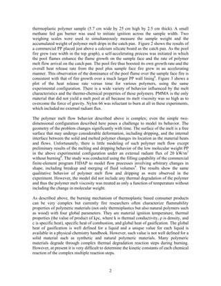 thermoplastic polymer sample (5.7 cm wide by 25 cm high by 2.5 cm thick). A small
methane fed gas burner was used to initiate ignition across the sample width. Two
weighing scales were used to simultaneously measure the sample weight and the
accumulated weight of polymer melt drips in the catch pan. Figure 2 shows the results of
a commercial PP placed just above a calcium silicate board as the catch pan. As the pool
fire grew (see width in the top graph), a self-accelerating process was initiated in which
the pool flames enhance the flame growth on the sample face and the rate of polymer
melt flow arrival on the catch pan. The pool fire thus boosted its own growth rate and the
overall heat release rate from the pool plus sample face fire grew in an accelerating
manner. This observation of the dominance of the pool flame over the sample face fire is
consistent with that of fire growth over a much larger PP wall lining6
. Figure 3 shows a
plot of the heat release rate versus time for various polymers, using the same
experimental configuration. There is a wide variety of behavior influenced by the melt
characteristics and the thermo-chemical properties of these polymers. PMMA is the only
material that did not yield a melt pool at all because its melt viscosity was so high as to
overcome the force of gravity. Nylon 66 was reluctant to burn at all in these experiments,
which included no external radiant flux.
The polymer melt flow behavior described above is complex; even the simple two-
dimensional configuration described here poses a challenge to model its behavior. The
geometry of the problem changes significantly with time. The surface of the melt is a free
surface that may undergo considerable deformation, including dripping, and the internal
interface between the solid and melted polymer changes its location as the material heats
and flows. Unfortunately, there is little modeling of such polymer melt flow except
preliminary results of the melting and dripping behavior of the low molecular weight PP
in the above experimental configuration under an external radiant flux of 20 kW/m2
without burning8
. The study was conducted using the filling capability of the commercial
finite-element program FIDAP to model flow processes involving arbitrary changes in
shape, including breakup and merging of fluid volumes9
. The results show the same
qualitative behavior of polymer melt flow and dripping as were observed in the
experiment. However, the model did not include any thermal degradation of the polymer
and thus the polymer melt viscosity was treated as only a function of temperature without
including the change in molecular weight.
As described above, the burning mechanism of thermoplastic based consumer products
can be very complex but currently fire researchers often characterize flammability
properties of polymeric materials (not only thermoplastics but also natural polymers such
as wood) with four global parameters. They are material ignition temperature, thermal
properties (the value of product of kρc, where k is thermal conductivity, ρ is density, and
c is specific heat), specific heat of combustion, and global heat of gasification. The global
heat of gasification is well defined for a liquid and a unique value for each liquid is
available in a physical chemistry handbook. However, such value is not well defined for a
solid material such as synthetic and natural polymeric materials. Many polymeric
materials degrade through complex thermal degradation reaction steps during burning.
However, at present it is very difficult to determine the kinetic constants of each chemical
reaction of the complex multiple reaction steps.
2
 