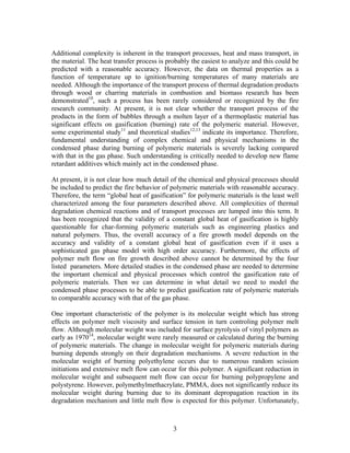 Additional complexity is inherent in the transport processes, heat and mass transport, in
the material. The heat transfer process is probably the easiest to analyze and this could be
predicted with a reasonable accuracy. However, the data on thermal properties as a
function of temperature up to ignition/burning temperatures of many materials are
needed. Although the importance of the transport process of thermal degradation products
through wood or charring materials in combustion and biomass research has been
demonstrated10
, such a process has been rarely considered or recognized by the fire
research community. At present, it is not clear whether the transport process of the
products in the form of bubbles through a molten layer of a thermoplastic material has
significant effects on gasification (burning) rate of the polymeric material. However,
some experimental study11
and theoretical studies12,13
indicate its importance. Therefore,
fundamental understanding of complex chemical and physical mechanisms in the
condensed phase during burning of polymeric materials is severely lacking compared
with that in the gas phase. Such understanding is critically needed to develop new flame
retardant additives which mainly act in the condensed phase.
At present, it is not clear how much detail of the chemical and physical processes should
be included to predict the fire behavior of polymeric materials with reasonable accuracy.
Therefore, the term “global heat of gasification” for polymeric materials is the least well
characterized among the four parameters described above. All complexities of thermal
degradation chemical reactions and of transport processes are lumped into this term. It
has been recognized that the validity of a constant global heat of gasification is highly
questionable for char-forming polymeric materials such as engineering plastics and
natural polymers. Thus, the overall accuracy of a fire growth model depends on the
accuracy and validity of a constant global heat of gasification even if it uses a
sophisticated gas phase model with high order accuracy. Furthermore, the effects of
polymer melt flow on fire growth described above cannot be determined by the four
listed parameters. More detailed studies in the condensed phase are needed to determine
the important chemical and physical processes which control the gasification rate of
polymeric materials. Then we can determine in what detail we need to model the
condensed phase processes to be able to predict gasification rate of polymeric materials
to comparable accuracy with that of the gas phase.
One important characteristic of the polymer is its molecular weight which has strong
effects on polymer melt viscosity and surface tension in turn controling polymer melt
flow. Although molecular weight was included for surface pyrolysis of vinyl polymers as
early as 197014
, molecular weight were rarely measured or calculated during the burning
of polymeric materials. The change in molecular weight for polymeric materials during
burning depends strongly on their degradation mechanisms. A severe reduction in the
molecular weight of burning polyethylene occurs due to numerous random scission
initiations and extensive melt flow can occur for this polymer. A significant reduction in
molecular weight and subsequent melt flow can occur for burning polypropylene and
polystyrene. However, polymethylmethacrylate, PMMA, does not significantly reduce its
molecular weight during burning due to its dominant depropagation reaction in its
degradation mechanism and little melt flow is expected for this polymer. Unfortunately,
3
 
