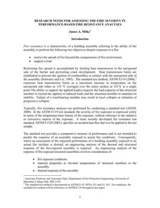RESEARCH NEEDS FOR ASSESSING THE FIRE SEVERITY IN
PERFORMANCE-BASED FIRE RESISTANCE ANALYSES
James A. Milke1
Introduction
Fire resistance is a characteristic of a building assembly referring to the ability of the
assembly to perform the following two objectives despite exposure to a fire:
• restrict the spread of fire beyond the compartment of fire involvement
• support a load
Restricting fire spread is accomplished by limiting heat transmission to the unexposed
side of the barrier and preventing crack development. Heat transmission limits are
established to prevent the ignition of combustibles in contact with the unexposed side of
the assembly (Schwartz and Lie, 1985). The standard test method, ASTM E119 (2000),2
expresses heat transmission limits as a maximum increase in temperature on the
unexposed side either as 139 °C averaged over the entire surface or 181°C at a single
point The ability to support the applied load(s) requires the load-capacity of the structural
member to exceed the applied or induced loads and the structural member to maintain its
stability. Failure of a load-bearing member may result in local collapse or initiation of
progressive collapse.
Typically, fire resistance analyses are performed by conducting a standard test (ASTM,
2000). In the ASTM E119 test standard, the severity of fire exposure is expressed solely
in terms of the temperature-time history of the exposure, without reference to the radiative
or convective aspects of the exposure. A more recently developed fire resistance test
standard, ASTM E1529 (2001), specifies an incident heat flux that is to be applied to the test
sample.
The standard test provides a comparative measure of performance and is not intended to
predict the response of an assembly exposed to actual fire conditions. Consequently,
where an assessment of the expected performance of a building assembly exposed to an
actual fire incident is desired, an engineering analysis of the thermal and structural
response of the fire-exposed assembly is required. An engineering analysis of the
response of fire-exposed structural assemblies involves consideration of:
• fire exposure conditions
• material properties at elevated temperatures of structural members in the
assembly
• thermal response of the assembly
1
Associate Professor and Associate Chair, Department of Fire Protection Engineering, University of
Maryland, College Park, MD, USA
2
The standard test method is documented in ASTM E119, NFPA 251 and UL 263. For simplicity. the
standard test method will be referred to as ASTM E119 throughout this paper.
1
 