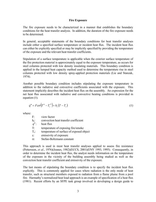 Fire Exposure
The fire exposure needs to be characterized in a manner that establishes the boundary
conditions for the heat transfer analysis. In addition, the duration of the fire exposure needs
to be determined.
In general, acceptable statements of the boundary conditions for heat transfer analyses
include either a specified surface temperature or incident heat flux. The incident heat flux
can either be explicitly specified or may be implicitly specified by providing the temperature
of the exposure and the relevant heat transfer coefficients.
Stipulation of a surface temperature is applicable when the exterior surface temperature of
the fire protection material is approximately equal to the exposure temperature, as occurs for
steel columns protected with low density insulating materials. This boundary condition is
applied in the lumped heat capacity method used to determine the temperature rise in steel
columns protected with low density spray-applied protection materials (Lie and Stanzak,
1974).
Another possible boundary condition includes stipulating the exposure temperature in
addition to the radiative and convective coefficients associated with the exposure. This
statement implicitly describes the incident heat flux on the assembly. An expression for the
net heat flux associated with radiative and convective heating conditions is provided in
equation (1).
( ) ( scs TThTTFq −+−=′′ 44
εσ ) (1)
where:
F: view factor
hc: convection heat transfer coefficient
q ′′ : heat flux
T: temperature of exposing fire/smoke
Ts: temperature of surface of exposed object
ε: emissivity of exposure
σ: Stefan-Boltzmann constant
This approach is used in most heat transfer analyses applied to assess fire resistance
(Pettersson, et al., 1976)(Jeanes, 1982)(ECCS, 2001)(ENV 1993, 1995). Consequently, in
order to determine the incident heat flux, the analyst needs information on the temperature
of the exposure in the vicinity of the building assembly being studied as well as the
convection heat transfer coefficient and emissivity of the exposure.
The last means of stipulating the boundary condition is to specify the incident heat flux
explicitly. This is commonly applied for cases where radiation is the only mode of heat
transfer, such as structural members exposed to radiation from a flame plume from a pool
fire. Harmathy’s normalized heat load approach is an example of specification of a heat flux
(1981). Recent efforts by an SFPE task group involved in developing a design guide to
3
 