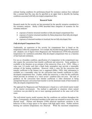 estimate heating conditions for performance-based fire resistance analyses have indicated
that a constant heat flux may also be specified as an upper limit to describe the heating
conditions associated with fully-developed compartment fires.
Research Needs
Research needs for fire severity are best presented for the specific scenarios considered in
fire resistance analyses. Hurley (1999) described three categories of scenarios for fire
resistance analyses:
• exposure of interior structural members to fully-developed compartment fires
• exposure of exterior structural members by flame projections from fully-developed
compartment fires.
• exposure of structural members to localized, but not fully-developed, fires
Fully-developed Compartment Fires
Traditionally, an expression of fire severity for compartment fires is based on the
temperature within the compartment. For example, the Swedish design guide by Pettersson,
etal. adopted a set of figures from Magnusson and Thelandersson (1970) that presented
temperatures for ventilation-controlled, fully-developed compartment fires as a function
of fuel load and ventilation.
For use as a boundary condition, specification of a temperature in the compartment may
also require the convection heat transfer coefficient and emissivity. Some guidance is
available in the literature on an estimate of the emissivity (Tien, et al., 1995). Often, a
value near 1.0 results such that a black body assumption may provide a reasonable
estimate of the heating conditions. However, while a value for the convection heat
transfer coefficient in the furnace test is suggested (Milke, 1995), little information is
available on a reasonable value for the convection heat transfer coefficient in fully-
developed compartment fires. Further, unlike the emissivity, a value for the coefficient
which provides an estimate of a “most severe” condition does not exist. The lack of
guidance on the convection heat transfer coefficient is often dismissed as being
unimportant because convection heat transfer is not the dominant mode of heat transfer in
fully-developed compartment fires.
The approach by Magnusson and Thelandersson is based on a well-stirred reactor model
of the interior environment. The method is applicable to situations where natural
ventilation was provided by one or more openings positioned on the same wall of the
room.
The well-stirred reactor model assumes that the conditions are uniform throughout the
space. Consequently, all structural members in the space are assumed to receive the same
thermal insult. Thomas and Bennetts (1999) observed significant variations in the
behavior of fires in large spaces or for spaces with high aspect ratios. Neither uniform
burning nor uniform temperatures was observed. While the maximum temperatures
4
 
