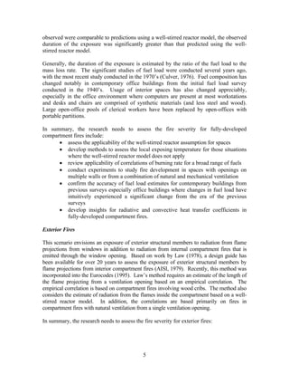observed were comparable to predictions using a well-stirred reactor model, the observed
duration of the exposure was significantly greater than that predicted using the well-
stirred reactor model.
Generally, the duration of the exposure is estimated by the ratio of the fuel load to the
mass loss rate. The significant studies of fuel load were conducted several years ago,
with the most recent study conducted in the 1970’s (Culver, 1976). Fuel composition has
changed notably in contemporary office buildings from the initial fuel load survey
conducted in the 1940’s. Usage of interior spaces has also changed appreciably,
especially in the office environment where computers are present at most workstations
and desks and chairs are comprised of synthetic materials (and less steel and wood).
Large open-office pools of clerical workers have been replaced by open-offices with
portable partitions.
In summary, the research needs to assess the fire severity for fully-developed
compartment fires include:
• assess the applicability of the well-stirred reactor assumption for spaces
• develop methods to assess the local exposing temperature for those situations
where the well-stirred reactor model does not apply
• review applicability of correlations of burning rate for a broad range of fuels
• conduct experiments to study fire development in spaces with openings on
multiple walls or from a combination of natural and mechanical ventilation
• confirm the accuracy of fuel load estimates for contemporary buildings from
previous surveys especially office buildings where changes in fuel load have
intuitively experienced a significant change from the era of the previous
surveys
• develop insights for radiative and convective heat transfer coefficients in
fully-developed compartment fires.
Exterior Fires
This scenario envisions an exposure of exterior structural members to radiation from flame
projections from windows in addition to radiation from internal compartment fires that is
emitted through the window opening. Based on work by Law (1978), a design guide has
been available for over 20 years to assess the exposure of exterior structural members by
flame projections from interior compartment fires (AISI, 1979). Recently, this method was
incorporated into the Eurocodes (1995). Law’s method requires an estimate of the length of
the flame projecting from a ventilation opening based on an empirical correlation. The
empirical correlation is based on compartment fires involving wood cribs. The method also
considers the estimate of radiation from the flames inside the compartment based on a well-
stirred reactor model. In addition, the correlations are based primarily on fires in
compartment fires with natural ventilation from a single ventilation opening.
In summary, the research needs to assess the fire severity for exterior fires:
5
 