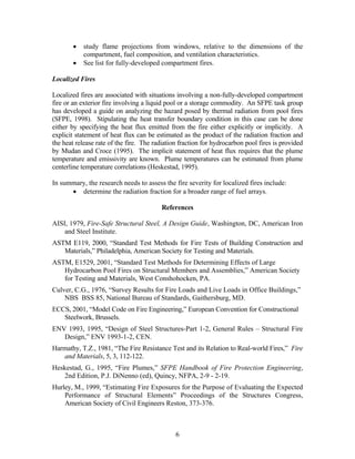 • study flame projections from windows, relative to the dimensions of the
compartment, fuel composition, and ventilation characteristics.
• See list for fully-developed compartment fires.
Localized Fires
Localized fires are associated with situations involving a non-fully-developed compartment
fire or an exterior fire involving a liquid pool or a storage commodity. An SFPE task group
has developed a guide on analyzing the hazard posed by thermal radiation from pool fires
(SFPE, 1998). Stipulating the heat transfer boundary condition in this case can be done
either by specifying the heat flux emitted from the fire either explicitly or implicitly. A
explicit statement of heat flux can be estimated as the product of the radiation fraction and
the heat release rate of the fire. The radiation fraction for hydrocarbon pool fires is provided
by Mudan and Croce (1995). The implicit statement of heat flux requires that the plume
temperature and emissivity are known. Plume temperatures can be estimated from plume
centerline temperature correlations (Heskestad, 1995).
In summary, the research needs to assess the fire severity for localized fires include:
• determine the radiation fraction for a broader range of fuel arrays.
References
AISI, 1979, Fire-Safe Structural Steel, A Design Guide, Washington, DC, American Iron
and Steel Institute.
ASTM E119, 2000, “Standard Test Methods for Fire Tests of Building Construction and
Materials,” Philadelphia, American Society for Testing and Materials.
ASTM, E1529, 2001, “Standard Test Methods for Determining Effects of Large
Hydrocarbon Pool Fires on Structural Members and Assemblies,” American Society
for Testing and Materials, West Conshohocken, PA.
Culver, C.G., 1976, “Survey Results for Fire Loads and Live Loads in Office Buildings,”
NBS BSS 85, National Bureau of Standards, Gaithersburg, MD.
ECCS, 2001, “Model Code on Fire Engineering,” European Convention for Constructional
Steelwork, Brussels.
ENV 1993, 1995, “Design of Steel Structures-Part 1-2, General Rules – Structural Fire
Design,” ENV 1993-1-2, CEN.
Harmathy, T.Z., 1981, “The Fire Resistance Test and its Relation to Real-world Fires,” Fire
and Materials, 5, 3, 112-122.
Heskestad, G., 1995, “Fire Plumes,” SFPE Handbook of Fire Protection Engineering,
2nd Edition, P.J. DiNenno (ed), Quincy, NFPA, 2-9 - 2-19.
Hurley, M., 1999, “Estimating Fire Exposures for the Purpose of Evaluating the Expected
Performance of Structural Elements” Proceedings of the Structures Congress,
American Society of Civil Engineers Reston, 373-376.
6
 