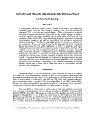 FIRE RESISTANCE RESEARCH NEEDS FOR HIGH PERFORMING MATERIALS
V. K. R. Kodur, Ph.D, P.Eng.1
ABSTRACT
In recent years, there has been a growing interest in the use of high-performing
materials (HPM), such as high strength concrete (HSC) and fibre-reinforced
polymers (FRP), in civil engineering applications. HPM are often used as structural
members in buildings, without fully addressing the fire related issues. At present,
there is very little information available on the performance of HPM under fire
conditions. Many of the HPM have special characteristics and hence, traditional
fire protection measures, as well as conventional fire resistance assessment
methods (prescribed in standards), may not be applied to enhance or evaluate their
fire resistance. There is an urgent need for the development of fire resistance
design guidelines, for the wider application of HPM in buildings and other
infrastructure projects where fire resistance requirements are to be satisfied. The
research needed for the development of such guidelines include: improved
methods for fire resistance assessment; data on material properties (thermal,
mechanical, deformation) as a function of temperature; fire resistance experiments
on large/full scale structural systems; validated numerical models and parametric
studies. The output from this research will be simplified design guidelines that can
be incorporated into codes and standards to facilitate integration of fire resistance
design with structural design. Undertaking of this research, followed by technology
transfer, should lead to wider use of HPM, and result in cost-effective and fire
resistant structural systems.
Introduction
Worldwide interest in the use of high-performing materials, such as high strength
concrete (HSC), and fibre-reinforced polymers (FRP), in civil engineering applications has
increased significantly in recent years. This is mainly due to the advantages, such as high
strength and durability (non-corrosive), that HSC and FRP offers over traditional materials,
such as normal strength concrete (NSC) and steel (Mufti et al. 1991, Kodur 2000).
Further, the costs associated with the use of these HPM in construction have lowered in
recent years, thus making them cost-effective in civil engineering projects.
One such HPM is HSC which is widely used in high rise buildings due to the
improvements in structural performance, such as strength and durability, as compared to
traditional NSC. Generally, NSC structural members exhibit good performance under fire
situations. Studies show, however, that the performance of HSC is different from that of
NSC and may not exhibit good performance in fire. Further, the spalling of concrete under
fire conditions is one of the major concerns due to the low porosity (low water-cement
ratio) in HSC. The spalling of concrete (HSC) exposed to fire has been observed under
1
Institute for Research in Construction, National Research Council Canada, Ottawa, Ontario K1A0R6
 