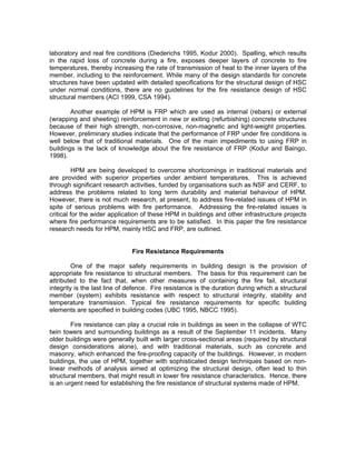 laboratory and real fire conditions (Diederichs 1995, Kodur 2000). Spalling, which results
in the rapid loss of concrete during a fire, exposes deeper layers of concrete to fire
temperatures, thereby increasing the rate of transmission of heat to the inner layers of the
member, including to the reinforcement. While many of the design standards for concrete
structures have been updated with detailed specifications for the structural design of HSC
under normal conditions, there are no guidelines for the fire resistance design of HSC
structural members (ACI 1999, CSA 1994).
Another example of HPM is FRP which are used as internal (rebars) or external
(wrapping and sheeting) reinforcement in new or exiting (refurbishing) concrete structures
because of their high strength, non-corrosive, non-magnetic and light-weight properties.
However, preliminary studies indicate that the performance of FRP under fire conditions is
well below that of traditional materials. One of the main impediments to using FRP in
buildings is the lack of knowledge about the fire resistance of FRP (Kodur and Baingo,
1998).
HPM are being developed to overcome shortcomings in traditional materials and
are provided with superior properties under ambient temperatures. This is achieved
through significant research activities, funded by organisations such as NSF and CERF, to
address the problems related to long term durability and material behaviour of HPM.
However, there is not much research, at present, to address fire-related issues of HPM in
spite of serious problems with fire performance. Addressing the fire-related issues is
critical for the wider application of these HPM in buildings and other infrastructure projects
where fire performance requirements are to be satisfied. In this paper the fire resistance
research needs for HPM, mainly HSC and FRP, are outlined.
Fire Resistance Requirements
One of the major safety requirements in building design is the provision of
appropriate fire resistance to structural members. The basis for this requirement can be
attributed to the fact that, when other measures of containing the fire fail, structural
integrity is the last line of defence. Fire resistance is the duration during which a structural
member (system) exhibits resistance with respect to structural integrity, stability and
temperature transmission. Typical fire resistance requirements for specific building
elements are specified in building codes (UBC 1995, NBCC 1995).
Fire resistance can play a crucial role in buildings as seen in the collapse of WTC
twin towers and surrounding buildings as a result of the September 11 incidents. Many
older buildings were generally built with larger cross-sectional areas (required by structural
design considerations alone), and with traditional materials, such as concrete and
masonry, which enhanced the fire-proofing capacity of the buildings. However, in modern
buildings, the use of HPM, together with sophisticated design techniques based on non-
linear methods of analysis aimed at optimizing the structural design, often lead to thin
structural members, that might result in lower fire resistance characteristics. Hence, there
is an urgent need for establishing the fire resistance of structural systems made of HPM.
 