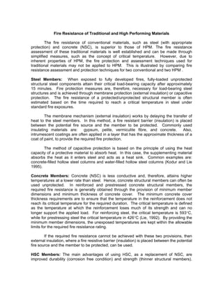 Fire Resistance of Traditional and High Performing Materials
The fire resistance of conventional materials, such as steel (with appropriate
protection) and concrete (NSC), is superior to those of HPM. The fire resistance
assessment of these traditional materials is well established and can be made through
simplified measures, such as the concept of critical temperature. However, due to
inherent properties of HPM, the fire protection and assessment techniques used for
traditional materials may not be applied to HPM. This is illustrated by comparing fire
resistance assessment and protection techniques for two conventional and two HPM .
Steel Members: When exposed to fully developed fires, fully-loaded unprotected
structural steel components attain their critical load-bearing capacity after approximately
15 minutes. Fire protection measures are, therefore, necessary for load-bearing steel
structures and is achieved through membrane protection (external insulation) or capacitive
protection. The fire resistance of a protected/unprotected structural member is often
estimated based on the time required to reach a critical temperature in steel under
standard fire exposures.
The membrane mechanism (external insulation) works by delaying the transfer of
heat to the steel members. In this method, a fire resistant barrier (insulation) is placed
between the potential fire source and the member to be protected. Commonly used
insulating materials are: gypsum, pelite, vermiculite fibre, and concrete. Also,
intrumescent coatings are often applied in a layer that has the approximate thickness of a
coat of paint, to provide the required fire protection.
The method of capacitive protection is based on the principle of using the heat
capacity of a protective material to absorb heat. In this case, the supplementing material
absorbs the heat as it enters steel and acts as a heat sink. Common examples are:
concrete-filled hollow steel columns and water-filled hollow steel columns (Kodur and Lie
1995).
Concrete Members: Concrete (NSC) is less conductive and, therefore, attains higher
temperatures at a lower rate than steel. Hence, concrete structural members can often be
used unprotected. In reinforced and prestressed concrete structural members, the
required fire resistance is generally obtained through the provision of minimum member
dimensions and minimum thickness of concrete cover. The minimum concrete cover
thickness requirements are to ensure that the temperature in the reinforcement does not
reach its critical temperature for the required duration. The critical temperature is defined
as the temperature at which the reinforcement loses much of its strength and can no
longer support the applied load. For reinforcing steel, the critical temperature is 593°C,
while for prestressing steel the critical temperature in 426°C (Lie, 1992). By providing the
minimum member dimensions, the unexposed temperatures are kept within the allowable
limits for the required fire resistance rating.
If the required fire resistance cannot be achieved with these two provisions, then
external insulation, where a fire resistive barrier (insulation) is placed between the potential
fire source and the member to be protected, can be used.
HSC Members: The main advantages of using HSC, as a replacement of NSC, are
improved durability (corrosion free condition) and strength (thinner structural members).
 