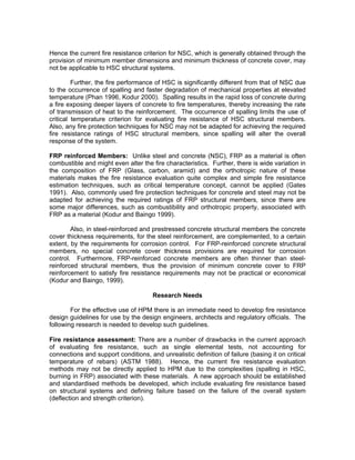 Hence the current fire resistance criterion for NSC, which is generally obtained through the
provision of minimum member dimensions and minimum thickness of concrete cover, may
not be applicable to HSC structural systems.
Further, the fire performance of HSC is significantly different from that of NSC due
to the occurrence of spalling and faster degradation of mechanical properties at elevated
temperature (Phan 1996, Kodur 2000). Spalling results in the rapid loss of concrete during
a fire exposing deeper layers of concrete to fire temperatures, thereby increasing the rate
of transmission of heat to the reinforcement. The occurrence of spalling limits the use of
critical temperature criterion for evaluating fire resistance of HSC structural members.
Also, any fire protection techniques for NSC may not be adapted for achieving the required
fire resistance ratings of HSC structural members, since spalling will alter the overall
response of the system.
FRP reinforced Members: Unlike steel and concrete (NSC), FRP as a material is often
combustible and might even alter the fire characteristics. Further, there is wide variation in
the composition of FRP (Glass, carbon, aramid) and the orthotropic nature of these
materials makes the fire resistance evaluation quite complex and simple fire resistance
estimation techniques, such as critical temperature concept, cannot be applied (Gates
1991). Also, commonly used fire protection techniques for concrete and steel may not be
adapted for achieving the required ratings of FRP structural members, since there are
some major differences, such as combustibility and orthotropic property, associated with
FRP as a material (Kodur and Baingo 1999).
Also, in steel-reinforced and prestressed concrete structural members the concrete
cover thickness requirements, for the steel reinforcement, are complemented, to a certain
extent, by the requirements for corrosion control. For FRP-reinforced concrete structural
members, no special concrete cover thickness provisions are required for corrosion
control. Furthermore, FRP-reinforced concrete members are often thinner than steel-
reinforced structural members, thus the provision of minimum concrete cover to FRP
reinforcement to satisfy fire resistance requirements may not be practical or economical
(Kodur and Baingo, 1999).
Research Needs
For the effective use of HPM there is an immediate need to develop fire resistance
design guidelines for use by the design engineers, architects and regulatory officials. The
following research is needed to develop such guidelines.
Fire resistance assessment: There are a number of drawbacks in the current approach
of evaluating fire resistance, such as single elemental tests, not accounting for
connections and support conditions, and unrealistic definition of failure (basing it on critical
temperature of rebars) (ASTM 1988). Hence, the current fire resistance evaluation
methods may not be directly applied to HPM due to the complexities (spalling in HSC,
burning in FRP) associated with these materials. A new approach should be established
and standardised methods be developed, which include evaluating fire resistance based
on structural systems and defining failure based on the failure of the overall system
(deflection and strength criterion).
 