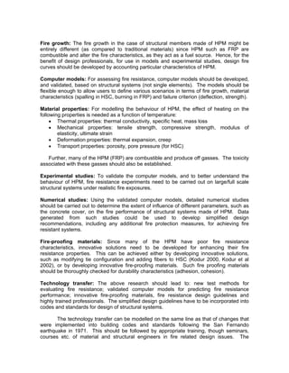 Fire growth: The fire growth in the case of structural members made of HPM might be
entirely different (as compared to traditional materials) since HPM such as FRP are
combustible and alter the fire characteristics, as they act as a fuel source. Hence, for the
benefit of design professionals, for use in models and experimental studies, design fire
curves should be developed by accounting particular characteristics of HPM.
Computer models: For assessing fire resistance, computer models should be developed,
and validated, based on structural systems (not single elements). The models should be
flexible enough to allow users to define various scenarios in terms of fire growth, material
characteristics (spalling in HSC, burning in FRP) and failure criterion (deflection, strength).
Material properties: For modelling the behaviour of HPM, the effect of heating on the
following properties is needed as a function of temperature:
• Thermal properties: thermal conductivity, specific heat, mass loss
• Mechanical properties: tensile strength, compressive strength, modulus of
elasticity, ultimate strain
• Deformation properties: thermal expansion, creep
• Transport properties: porosity, pore pressure (for HSC)
Further, many of the HPM (FRP) are combustible and produce off gasses. The toxicity
associated with these gasses should also be established.
Experimental studies: To validate the computer models, and to better understand the
behaviour of HPM, fire resistance experiments need to be carried out on large/full scale
structural systems under realistic fire exposures.
Numerical studies: Using the validated computer models, detailed numerical studies
should be carried out to determine the extent of influence of different parameters, such as
the concrete cover, on the fire performance of structural systems made of HPM. Data
generated from such studies could be used to develop simplified design
recommendations, including any additional fire protection measures, for achieving fire
resistant systems.
Fire-proofing materials: Since many of the HPM have poor fire resistance
characteristics, innovative solutions need to be developed for enhancing their fire
resistance properties. This can be achieved either by developing innovative solutions,
such as modifying tie configuration and adding fibers to HSC (Kodur 2000, Kodur et al
2002), or by developing innovative fire-proofing materials. Such fire proofing materials
should be thoroughly checked for durability characteristics (adhesion, cohesion).
Technology transfer: The above research should lead to: new test methods for
evaluating fire resistance; validated computer models for predicting fire resistance
performance; innovative fire-proofing materials, fire resistance design guidelines and
highly trained professionals. The simplified design guidelines have to be incorporated into
codes and standards for design of structural systems.
The technology transfer can be modelled on the same line as that of changes that
were implemented into building codes and standards following the San Fernando
earthquake in 1971. This should be followed by appropriate training, though seminars,
courses etc. of material and structural engineers in fire related design issues. The
 