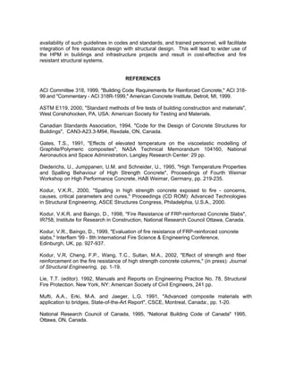 availability of such guidelines in codes and standards, and trained personnel, will facilitate
integration of fire resistance design with structural design. This will lead to wider use of
the HPM in buildings and infrastructure projects and result in cost-effective and fire
resistant structural systems.
REFERENCES
ACI Committee 318, 1999, Building Code Requirements for Reinforced Concrete, ACI 318-
99 and Commentary - ACI 318R-1999, American Concrete Institute, Detroit, MI, 1999.
ASTM E119, 2000, Standard methods of fire tests of building construction and materials,
West Conshohocken, PA, USA: American Society for Testing and Materials.
Canadian Standards Association, 1994, Code for the Design of Concrete Structures for
Buildings, CAN3-A23.3-M94, Rexdale, ON, Canada.
Gates, T.S., 1991, Effects of elevated temperature on the viscoelastic modelling of
Graphite/Polymeric composites, NASA Technical Memorandum 104160, National
Aeronautics and Space Administration, Langley Research Center: 29 pp.
Diederichs, U., Jumppanen, U.M. and Schneider, U., 1995, High Temperature Properties
and Spalling Behaviour of High Strength Concrete, Proceedings of Fourth Weimar
Workshop on High Performance Concrete, HAB Weimar, Germany, pp. 219-235.
Kodur, V.K.R., 2000, Spalling in high strength concrete exposed to fire - concerns,
causes, critical parameters and cures, Proceedings (CD ROM): Advanced Technologies
in Structural Engineering, ASCE Structures Congress, Philadelphia, U.S.A., 2000.
Kodur, V.K.R. and Baingo, D., 1998, Fire Resistance of FRP-reinforced Concrete Slabs,
IR758, Institute for Research in Construction, National Research Council Ottawa, Canada.
Kodur, V.R., Baingo, D., 1999, Evaluation of fire resistance of FRP-reinforced concrete
slabs, Interflam '99 - 8th International Fire Science  Engineering Conference,
Edinburgh, UK, pp. 927-937.
Kodur, V.R, Cheng, F.P., Wang, T.C., Sultan, M.A., 2002, Effect of strength and fiber
reinforcement on the fire resistance of high strength concrete columns, (in press): Journal
of Structural Engineering, pp. 1-19.
Lie, T.T. (editor). 1992, Manuals and Reports on Engineering Practice No. 78, Structural
Fire Protection. New York, NY: American Society of Civil Engineers, 241 pp.
Mufti, A.A., Erki, M-A. and Jaeger, L.G. 1991, Advanced composite materials with
application to bridges, State-of-the-Art Report, CSCE, Montreal, Canada:, pp. 1-20.
National Research Council of Canada, 1995, National Building Code of Canada 1995,
Ottawa, ON, Canada.
 