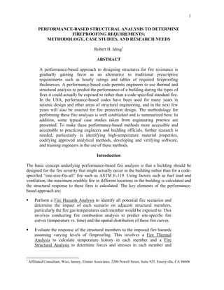 1
PERFORMANCE-BASED STRUCTURAL ANALYSIS TO DETERMINE
FIREPROOFING REQUIREMENTS:
METHODOLOGY, CASE STUDIES, AND RESEARCH NEEDS
Robert H. Iding1
ABSTRACT
A performance-based approach to designing structures for fire resistance is
gradually gaining favor as an alternative to traditional prescriptive
requirements such as hourly ratings and tables of required fireproofing
thicknesses. A performance-based code permits engineers to use thermal and
structural analysis to predict the performance of a building during the types of
fires it could actually be exposed to rather than a code-specified standard fire.
In the USA, performance-based codes have been used for many years in
seismic design and other areas of structural engineering, and in the next few
years will also be enacted for fire protection design. The methodology for
performing these fire analyses is well established and is summarized here. In
addition, some typical case studies taken from engineering practice are
presented. To make these performance-based methods more accessible and
acceptable to practicing engineers and building officials, further research is
needed, particularly in identifying high-temperature material properties,
codifying approved analytical methods, developing and verifying software,
and training engineers in the use of these methods.
Introduction
The basic concept underlying performance-based fire analysis is that a building should be
designed for the fire severity that might actually occur in the building rather than for a code-
specified “one-size-fits-all” fire such as ASTM E-119. Using factors such as fuel load and
ventilation, the maximum credible fire in different locations in the building is calculated and
the structural response to these fires is calculated. The key elements of the performance-
based approach are:
Perform a Fire Hazards Analysis to identify all potential fire scenarios and
determine the impact of each scenario on adjacent structural members,
particularly the fire gas temperatures each member would be exposed to. This
involves conducting fire combustion analysis to predict site-specific fire
curves (temperature vs. time) and the spatial distribution of these fire curves.
Evaluate the response of the structural members to the imposed fire hazards
assuming varying levels of fireproofing. This involves a Fire Thermal
Analysis to calculate temperature history in each member and a Fire
Structural Analysis to determine forces and stresses in each member and
1
Affiliated Consultant, Wiss, Janney, Elstner Associates, 2200 Powell Street, Suite 925, Emeryville, CA 94608
 