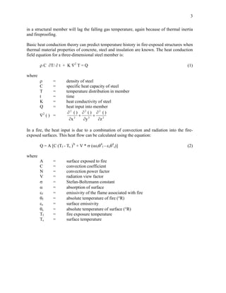 3
in a structural member will lag the falling gas temperature, again because of thermal inertia
and fireproofing.
Basic heat conduction theory can predict temperature history in fire-exposed structures when
thermal material properties of concrete, steel and insulation are known. The heat conduction
field equation for a three-dimensional steel member is:
ρ C ∂T/ ∂ t + K ∇2
T = Q (1)
where
ρ = density of steel
C = specific heat capacity of steel
T = temperature distribution in member
t = time
K = heat conductivity of steel
Q = heat input into member
∇2
( ) = 2
2
2
2
2
2
z
)(
y
)(
x
)(
∂
∂
+
∂
∂
+
∂
∂
In a fire, the heat input is due to a combination of convection and radiation into the fire-
exposed surfaces. This heat flow can be calculated using the equation:
Q = A [C (Tf - Ts )N
+ V * σ (αεfθ4
f - εsθ4
s)] (2)
where
A = surface exposed to fire
C = convection coefficient
N = convection power factor
V = radiation view factor
σ = Stefan-Boltzmann constant
α = absorption of surface
εf = emissivity of the flame associated with fire
θf = absolute temperature of fire (°R)
εs = surface emissivity
θs = absolute temperature of surface (°R)
Tf = fire exposure temperature
Ts = surface temperature
 