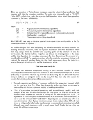 4
There are a number of finite element computer codes that solve the heat conduction field
equation with this fire boundary condition. The code most commonly used is FIRES-T3
(Iding 1977). All of these codes discretize the field equations into a set of linear equations
expressed by the matrix relationship.
.
[C] {T} + [K] {T} = {Q} (3)
where
[C] = Capacity matrix (temperature-dependent)
[K] = Conductivity matrix (temperature-dependent)
{Q} = External heat flow vector (depends on exothermic reactions and
fire boundary conditions)
{T} = Temperature vector (time-dependent)
The FIRES-T3 code uses an iterative approach to account for the nonlinearities in the fire
boundary condition in Equation 2.
All thermal analyses start with discretizing the structural members into finite elements and
defining boundary conditions, both fire-exposure boundaries and other boundaries where
heat may escape from the member into adjoining parts of the structure or into the
environment. The thermal material properties are defined for all components of the model
and the time-dependent fire curve (gas temperature Tf) from the particular fire scenario to be
considered is specified. The equations are then solved to obtain the temperature history in all
parts of the structural member during the fire. Such temperatures form the basis for a
structural analysis of each member and the structure as a whole.
Fire Structural Analysis
Once the maximum temperature loading in each structural member is known,
calculations to determine the structural response of these members to the fire can be made,
particularly to determine whether any member will fail during the fire. Standard structural
analysis methods and computer codes can be used, but they must take into account the
special characteristics of materials at high temperatures:
Thermal expansion (coefficient of expansion multiplied by temperature change), which
can be very large in a fire. When there is restraint acting very large stresses can be
generated by this thermal expansion, leading to buckling or crushing.
Effect of temperature on material properties, such as modulus of elasticity and yield
strength. When steel becomes hot enough the yield point can drop so much that the
member cannot support the loads on it during the fire and collapse will occur. The
degradation of yield strength with temperature for A36 mild steel is shown in Figure 5. It
can be seen that between 1000°F and 1100°F, the yield point has fallen to only 60% of its
room-temperature value. Typical maximum design loads produce about 60% of yield
stress, so collapse of a fully loaded member could occur once this temperature is reached,
although most steel structures would be much more lightly loaded during a fire and
would fail at higher temperatures.
 