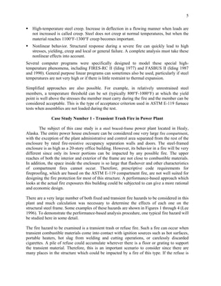 5
High-temperature steel creep. Increase in deflection in a flowing manner when loads are
not increased is called creep. Steel does not creep at normal temperatures, but when the
material reaches 1100°F-1300°F creep becomes important.
Nonlinear behavior. Structural response during a severe fire can quickly lead to high
stresses, yielding, creep and local or general failure. A complete analysis must take these
nonlinear effects into account.
Several computer programs were specifically designed to model these special high-
temperature phenomena, including FIRES-RC II (Iding 1977) and FASBUS II (Iding 1987
and 1990). General purpose linear programs can sometimes also be used, particularly if steel
temperatures are not very high or if there is little restraint to thermal expansion.
Simplified approaches are also possible. For example, in relatively unrestrained steel
members, a temperature threshold can be set (typically 800°F-1000°F) at which the yield
point is well above the stresses the member must carry during the fire and the member can be
considered acceptable. This is the type of acceptance criterion used in ASTM E-119 furnace
tests when assemblies are not loaded during the test.
Case Study Number 1 - Transient Trash Fire in Power Plant
The subject of this case study is a steel braced-frame power plant located in Healy,
Alaska. The entire power house enclosure can be considered one very large fire compartment,
with the exception of the plant administrative and control area separated from the rest of the
enclosure by rated fire-resistive occupancy separation walls and doors. The steel-framed
enclosure is as high as a 20-story office building. However, its behavior in a fire will be very
different since only its lower portions can be impacted by any possible fire. The upper
reaches of both the interior and exterior of the frame are not close to combustible materials.
In addition, the space inside the enclosure is so large that flashover and other characteristics
of compartment fires cannot occur. Therefore, prescriptive code requirements for
fireproofing, which are based on the ASTM E-119 compartment fire, are not well suited for
designing the fire protection for most of this structure. A performance-based approach which
looks at the actual fire exposures this building could be subjected to can give a more rational
and economic design.
There are a very large number of both fixed and transient fire hazards to be considered in this
plant and much calculation was necessary to determine the effects of each one on the
structural steel frame. Some examples of these hazards are shown in Figures 1 through 4 (Lee
1996). To demonstrate the performance-based analysis procedure, one typical fire hazard will
be studied here in some detail.
The fire hazard to be examined is a transient trash or refuse fire. Such a fire can occur when
transient combustible materials come into contact with ignition sources such as hot surfaces,
portable heaters, hot slag from welding and cutting operations, or carelessly discarded
cigarettes. A pile of refuse could accumulate wherever there is a floor or grating to support
the transient material. Therefore, this is an important scenario to consider since there are
many places in the structure which could be impacted by a fire of this type. If the refuse is
 