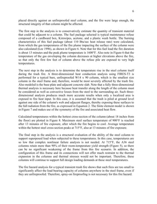 6
placed directly against an unfireproofed steel column, and the fire were large enough, the
structural integrity of that column might be affected.
The first step in the analysis is to conservatively estimate the quantity of transient material
that could be adjacent to a column. The fuel package selected is typical maintenance refuse
composed of a cardboard box, Kimwipes, acetone, and a plastic wash bottle. The burning
characteristics of this fuel package (about 110 Btu/sec heat release rate) were calculated,
from which the gas temperatures of the fire plume impacting the surface of the column were
also calculated (Lee 1996), as shown in Figure 6. Note that for this fuel load the fire duration
is about 13 minutes and the peak plume temperature is 1600°F. Also note in Figure 6 that the
temperature of the gas enveloping the column decreases at higher elevations above the fire,
so that only the first few feet of column above the refuse pile are exposed to very high
temperatures.
The next step in the analysis is to determine the temperature rise in the steel column itself
during the trash fire. A three-dimensional heat conduction analysis using FIRES-T3 is
performed for a typical bare, unfireproofed W14 x 90 column, which is the smallest size
column in the steel frame and, therefore, would be most severely affected by the trash fire.
Also modeled is the base plate and adjacent concrete slab. Note that a fully three-dimensional
thermal analysis is necessary here because heat transfer along the length of the column must
be considered as well as convective losses from the steel to the surrounding air. Such three-
dimensional analysis produces much more accurate results when only a localized area is
exposed to fire heat input. In this case, it is assumed that the trash is piled at ground level
against one side of the column's web and adjacent flanges, thereby exposing these surfaces to
the full radiation from the fire, as expressed in Equation 2. The finite element model is shown
in Figure 7 and makes use of the symmetry of the fire and associated heat flow.
Calculated temperatures within the hottest cross-section of the column (about 18 inches from
the floor) are plotted in Figure 8. Maximum steel surface temperature of 900°F is reached
after 13 minutes of fire exposure, after which the fire begins to cool. Average temperature
within the hottest steel cross-section peaks at 715°F, also at 13 minutes of fire exposure.
The final step in the analysis is a structural evaluation of the ability of the steel column to
support superposed load when subjected to these temperatures. In this case, temperatures are
so low that complex nonlinear failure analysis is not needed. At 715°F, the A36 steel
columns retain more than 90% of their room-temperature yield strength (Figure 5), so there
can be no significant weakening of the frame from this fire scenario. In addition, the
configuration of this frame and its connections will not offer much restraint to the thermal
expansion in the columns and thermal stresses would not be important. Therefore, these
columns will continue to support full design loading demands at these steel temperatures.
The fire hazard analysis for a typical transient trash fire shows that such fires are too small to
significantly affect the load bearing capacity of columns anywhere in the steel frame, even if
they are unfireproofed. Therefore, spray-on fireproofing is not necessary for this fire hazard.
 