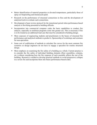 8
Better identification of material properties at elevated temperatures, particularly those of
spray-on fireproofing and intumescent paint.
Research on the performance of structural connections in fires and the development of
analytical tools to evaluate such connections.
Development of peer review protocol for the transitional period when performance-based
analysis is first being presented to building officials.
Incorporation into commercial computer codes the basic capabilities to conduct fire
analysis, especially as nonlinear programs come into greater use. This is necessary if fire
is to be treated as an additional load case that must be considered in building design.
More exposure of engineering students and practitioners to the basics of structural fire
performance and analytical methods to predict it. Sponsorship of workshops and seminars
for non-specialists.
Some sort of codification of methods to calculate fire curves for the most common fire
scenarios so design engineers do not have to engage a specialist for routine structural
design.
More emphasis on examining the fire safety of a building as a whole. Current practice is
to consider the fire safety of individual building elements (floor assemblies, columns,
etc.) without considering how the fire response of each assembly affects the rest of the
building. Research is needed to develop practical methods to avoid progressive collapse
in a severe fire and incorporate them into future performance-based codes.
 