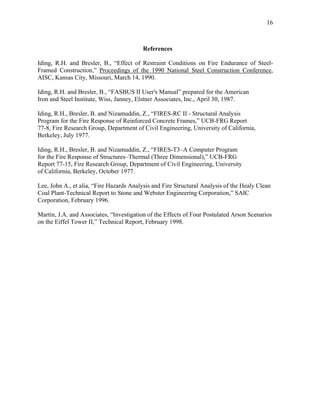 16
References
Iding, R.H. and Bresler, B., “Effect of Restraint Conditions on Fire Endurance of Steel-
Framed Construction,” Proceedings of the 1990 National Steel Construction Conference,
AISC, Kansas City, Missouri, March 14, 1990.
Iding, R.H. and Bresler, B., “FASBUS II User's Manual” prepared for the American
Iron and Steel Institute, Wiss, Janney, Elstner Associates, Inc., April 30, 1987.
Iding, R.H., Bresler, B. and Nizamuddin, Z., “FIRES-RC II - Structural Analysis
Program for the Fire Response of Reinforced Concrete Frames,” UCB-FRG Report
77-8, Fire Research Group, Department of Civil Engineering, University of California,
Berkeley, July 1977.
Iding, R.H., Bresler, B. and Nizamuddin, Z., “FIRES-T3–A Computer Program
for the Fire Response of Structures–Thermal (Three Dimensional),” UCB-FRG
Report 77-15, Fire Research Group, Department of Civil Engineering, University
of California, Berkeley, October 1977.
Lee, John A., et alia, “Fire Hazards Analysis and Fire Structural Analysis of the Healy Clean
Coal Plant-Technical Report to Stone and Webster Engineering Corporation,” SAIC
Corporation, February 1996.
Martin, J.A. and Associates, “Investigation of the Effects of Four Postulated Arson Scenarios
on the Eiffel Tower II,” Technical Report, February 1998.
 