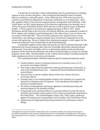 WORKSHOP SYNOPSIS 13
It should also be noted that a robust understanding of the fire performance of a building
requires an array of many disciplines—from combustion and materials science to human
behavior, architecture, and public policy. In the 1960s and early 1970s most university fire
research was performed in departments of chemical, mechanical, or civil engineering. Since
then, graduate studies in fire protection engineering have emerged here and worldwide. In the
United States, two M.S. degree programs in fire protection engineering were launched, one in
1979 at Worcester Polytechnic Institute (WPI) and one in 1990 at the University of Maryland
(UMD). A Ph.D. program in fire protection engineering began at WPI in 1991. Brady
Williamson and Pat Pagni at the University of California, Berkeley, have graduated a number of
Ph.D. students with excellent research backgrounds in fire safety science, some of whom went
on to teach at WPI and UMD. These universities represent a new national resource for the
United States, each offering an ongoing scholarly focus on the broad, integrated area of fire
science and engineering. However, despite these educational programs, overall support for fire
research and education in the United States has declined dramatically.
A sustainable emphasis on fire safety and security can only be maintained through viable
educational and research programs that create new knowledge and produce educated research
professionals. Universities are highly selective in determining which research and education
programs will be fostered and maintained, and without research funding, no research or teaching
programs can be viable. Research dollars are the "without which nothing” (including formal fire
safety programs) can thrive in university environments.
The workshop participants identified numerous specific training and education needs:
• Formal academic courses in explosion protection are extremely scarce in U.S.
universities and colleges (Zalosh).1
• New human capital must be produced for utilizing and advancing existing tools, as
well as for developing future tools….Academically based fundamental research is
critical (Dryer).
• There has been an almost complete demise of basic fire research activity at
universities (Dryer).
• Currently there is very limited graduate training in fire chemistry as it requires the
interaction of chemists and civil engineers. Cross-disciplinary knowledge and
training are needed (Pearce).
• We need an interdisciplinary and holistic approach to materials processing and
structural design for fire durability (Riffle).
• Young people at the assistant professor or associate professor level (in the area of
chemistry and materials science aspects of fire science) are practically nonexistent in
the United States. The United Kingdom, France, Italy, China, Japan, and Russia
appear to be training more young people in this area than is the United States (Weil).
• Students must be taught performance-based structural fire performance analysis
(Iding).
1
Throughout this report, the callouts without dates refer to committee members who expressed the opinion or
provided the information in the course of workshop discussions or to participants who did the same in the papers
they had prepared for the workshop. The background papers are contained on the CD-ROM that accompanies this
report.
 