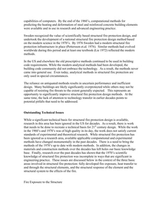 capabilities of computers. By the end of the 1960’s, computational methods for
predicting the heating and deformation of steel and reinforced concrete building elements
were available and in use in research and advanced engineering practice.
Sweden recognized the value of scientifically based structural fire protection design, and
undertook the development of a national structural fire protection design method based
on the modern science in the 1970’s. By 1976 Sweden had a modern structural fire
protection infrastructure in place (Pettersson et.al. 1976). Similar methods had evolved
worldwide during this period and at least one textbook (Lie 1972) reflected the modern
methods.
In the US and elsewhere the old prescriptive methods continued to be used in building
code requirements. While the modern analytical methods had been developed, the
building code community did not embrace the technology. As a result, the methods never
came into general use. Even today, analytical methods in structural fire protection are
only used in special circumstances.
The reliance on antiquated methods results in uncertain performance and inefficient
design. Many buildings are likely significantly overprotected while others may not be
capable of resisting fire threats to the extent generally expected. This represents an
opportunity to significantly improve structural fire protection design methods. At the
same time, the lack of attention to technology transfer in earlier decades points to
potential pitfalls that need to be addressed.
Outstanding Technical Issues
While a significant technical basis for structural fire protection design is available,
research in this area has been ignored in the US for decades. As a result, there is work
that needs to be done to recreate a technical basis for 21st
century design. While the work
in the 1960’s and 1970’s was of high quality in its day, the work does not satisfy current
standards of experimental and theoretical research. While structural fire protection has
been ignored as a research area, available applicable computational and experimental
methods have changed monumentally in the past decades. There is a need to bring the
methods of the 1970’s up to date with modern methods. In addition, the changes in
materials and construction methods over the decades has left holes our basic knowledge
base. Finally, research over the past decades has shown that the 1970’s scientific
knowledge of structural fire protection was incomplete in ways that are significant in
engineering practice. These issues are discussed below in the context of the three basic
areas involved in structural fire protection: fully developed fire exposure, heat transfer to
and through the structural elements, and the structural response of the element and the
structural system to the effects of the fire.
Fire Exposure to the Structure
 
