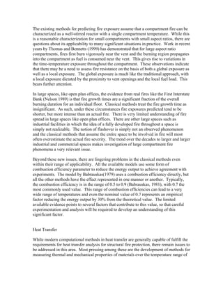 The existing methods for predicting fire exposure assume that a compartment fire can be
characterized as a well-stirred reactor with a single compartment temperature. While this
is a reasonable characterization for small compartments with small aspect ratios, there are
questions about its applicability to many significant situations in practice. Work in recent
years by Thomas and Bennetts (1999) has demonstrated that for large aspect ratio
compartments, fires first burn vigorously near the vent and the burning region propagates
into the compartment as fuel is consumed near the vent. This gives rise to variations in
the time-temperature exposure throughout the compartment. These observations indicate
that there may be a need to assess fire resistance on the basis of both a global exposure as
well as a local exposure. The global exposure is much like the traditional approach, with
a local exposure dictated by the proximity to vent openings and the local fuel load. This
bears further attention.
In large spaces, like open plan offices, the evidence from real fires like the First Interstate
Bank (Nelson 1989) is that fire growth times are a significant fraction of the overall
burning duration for an individual floor. Classical methods treat the fire growth time as
insignificant. As such, under these circumstances fire exposures predicted tend to be
shorter, but more intense than an actual fire. There is very limited understanding of fire
spread in large spaces like open plan offices. There are other large spaces such as
industrial facilities in which the idea of a fully developed fire throughout a space is
simply not realizable. The notion of flashover is simply not an observed phenomenon
and the classical methods that assume the entire space to be involved in fire will most
often overestimate the actual fire severity. The trend over the decades to larger and larger
industrial and commercial spaces makes investigation of large compartment fire
phenomena a very relevant issue.
Beyond these new issues, there are lingering problems in the classical methods even
within their range of applicability. All the available models use some form of
combustion efficiency parameter to reduce the energy output to achieve agreement with
experiments. The model by Babrauskas(1979) uses a combustion efficiency directly, but
all the other methods have the effect represented in one manner or another. Typically,
the combustion efficiency is in the range of 0.5 to 0.9 (Babrauskas, 1981), with 0.7 the
most commonly used value. This range of combustion efficiencies can lead to a very
wide range of temperatures and even the nominal value of 0.7 represents an empirical
factor reducing the energy output by 30% from the theoretical value. The limited
available evidence points to several factors that contribute to this value, so that careful
experimentation and analysis will be required to develop an understanding of this
significant factor.
Heat Transfer
While modern computational methods in heat transfer are generally capable of fulfill the
requirements for heat transfer analysis for structural fire protection, there remain issues to
be addressed in this area. Most pressing among these are the development of methods for
measuring thermal and mechanical properties of materials over the temperature range of
 