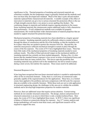 significance in fire. Thermal properties of insulating and structural materials are
sometimes available, but the temperature range is generally limited and the methods used
have not been fully developed and validated. Much of the data is quite old and modern
materials replaced better characterized old materials. A notable example of the effect of
innovation in materials can give rise to serious structural fire protection effects is the use
of high strength concrete that is very prone to severe spalling (See Kodur). The
continuing changes in materials and methods requires ongoing attention to fire issues.
Some insulating materials like intumescents require additional study to fully characterize
their performance. If well validated test methods were available for property
measurements, this would facilitate wider characterization of material properties that are
needed to support structural fire protection design.
Mechanical properties of insulating materials have been identified as a largely ignored
area of concern. Insulating materials need to be sufficiently robust to remain in place
through the abuse of construction and the life of the building, so that the insulation will
be in place when they are needed to protect the structure from fire. Beyond this, the
materials must possess sufficient mechanical strength to remain in place through the
course of the fire exposure. The events of 9/11 have highlighted these issues. There has
been little study of the mechanical properties of insulating materials needed to resist
ordinary insults. The effect of blast and aircraft impact on the mechanical stability of
insulating materials has certainly not been studied adequately. During a fire, it is also
known that the standard furnace exposure is less severe in terms of mechanical forces and
thermal shock than are many realistic fires. This leaves open the possibility that
insulating materials may perform well in the standard test, but fail to remain in place
during a more severe, but realistic fire exposure. These issues need to be addressed.
Structural Response to Fire
It has long been recognized that non-linear structural analysis is needed to understand the
effect of fire on structural elements. Today there is a rich array of commercial codes
generally capable of the required analyses for fire applications. These have, to a limited
extent, been applied to fire problems and some comparisons with full scale fire exposure
data are available in the scientific literature. While these tools are not in wide application
in structural engineering design, the challenges in this area are to validate the available
methods and to develop high temperature properties for modern materials.
However, there are additional issues that require serious attention. Current testing
methods do not consider structural connections. The design, analysis and protection of
structural connections is an area in which there is only a modest technical basis. Here
again, the events of 9/11 have highlighted these issues. In WTC 5, there was significant
evidence of failures at connections during fire exposure. Any 21st
century analysis and
design methodology will need to treat these issues, and significant research will be
required to support this area.
 