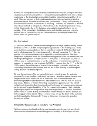 Current fire testing of structural fire protection methods involves the testing of individual
structural elements or subassemblies. Failure criteria employed in the tests bear no direct
relationship to the structural environment in which that element or subassembly will be
used. There are attempts to deal with issues of restraint, but even here there is only a
phenomenological link to the actual structural system design. Clearly, routine testing of
full structural assemblies is not feasible or necessary. However, it is important to develop
and validate methods to integrate the effects of fire on the structural system as a whole,
so that failure modes due to fire that cause unacceptable structural collapse can be
avoided. While it is unlikely that full non-linear analysis of the structural system is
needed, there is a need to develop and validate means of including local non-linear
effects into a full system analysis.
Fire Test Methods
As discussed previously, current structural fire protection design depends entirely on test
methods, like ASTM E-119, and prescriptive requirements in the building code. In the
context of the issues raised above, there is a need to revisit the E-119 test method itself
and its role in structural fire protection generally. It is well known that E-119 does not
provide a fire environment as severe as is possible in real fire situations. The time-
temperature exposure is much less severe in the early portions of the test and the time rate
of change of temperature is modest relative to many fires. A more severe test, like UL
1709, is used in some applications to test the performance of structural fire protection
systems. In particular, several years ago the US Navy changed from the E-119 to the UL
1709 exposure for qualification of structural fire protection systems for shipboard use.
This change eliminated some systems from use due to their inability to remain in place
during the more severe fire exposure.
Beyond the particulars of the test methods, the entire role of furnace fire testing in
structural fire protection bears review and assessment. A modern approach to structural
fire protection would involve the use of small scale tests to measure thermal and
mechanical properties for use in models. The models would form the basis for analysis
and design. The role of furnace fire testing would, in this approach, serve the role of
validation of the combined performance of small scale material characterization tests and
the fire/thermal/structural modeling of the fire exposure and response. Such validation
might require significant changes in the way tests are performed. Currently, assemblies
are not tested to failure. If they pass the failure criteria through the desired duration, the
test is stopped without failure. This, of course, would not test the ability of the analytical
method to predict the failure mode. Testing to failure may be required in a modern
furnace test method.
Potential for Breakthroughs in Structural Fire Protection
While the prior section has identified several areas of required research, it also clearly
illustrates that science-based structural fire protection design is definitely technically
 