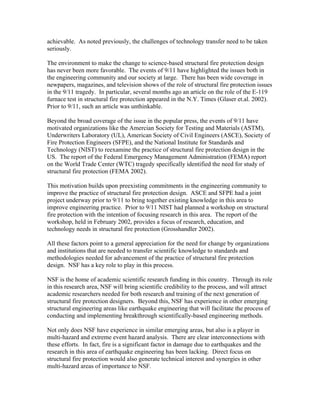 achievable. As noted previously, the challenges of technology transfer need to be taken
seriously.
The environment to make the change to science-based structural fire protection design
has never been more favorable. The events of 9/11 have highlighted the issues both in
the engineering community and our society at large. There has been wide coverage in
newpapers, magazines, and television shows of the role of structural fire protection issues
in the 9/11 tragedy. In particular, several months ago an article on the role of the E-119
furnace test in structural fire protection appeared in the N.Y. Times (Glaser et.al. 2002).
Prior to 9/11, such an article was unthinkable.
Beyond the broad coverage of the issue in the popular press, the events of 9/11 have
motivated organizations like the Amercian Society for Testing and Materials (ASTM),
Underwriters Laboratory (UL), American Society of Civil Engineers (ASCE), Society of
Fire Protection Engineers (SFPE), and the National Institute for Standards and
Technology (NIST) to reexamine the practice of structural fire protection design in the
US. The report of the Federal Emergency Management Administration (FEMA) report
on the World Trade Center (WTC) tragedy specifically identified the need for study of
structural fire protection (FEMA 2002).
This motivation builds upon preexisting commitments in the engineering community to
improve the practice of structural fire protection design. ASCE and SFPE had a joint
project underway prior to 9/11 to bring together existing knowledge in this area to
improve engineering practice. Prior to 9/11 NIST had planned a workshop on structural
fire protection with the intention of focusing research in this area. The report of the
workshop, held in February 2002, provides a focus of research, education, and
technology needs in structural fire protection (Grosshandler 2002).
All these factors point to a general appreciation for the need for change by organizations
and institutions that are needed to transfer scientific knowledge to standards and
methodologies needed for advancement of the practice of structural fire protection
design. NSF has a key role to play in this process.
NSF is the home of academic scientific research funding in this country. Through its role
in this research area, NSF will bring scientific credibility to the process, and will attract
academic researchers needed for both research and training of the next generation of
structural fire protection designers. Beyond this, NSF has experience in other emerging
structural engineering areas like earthquake engineering that will facilitate the process of
conducting and implementing breakthrough scientifically-based engineering methods.
Not only does NSF have experience in similar emerging areas, but also is a player in
multi-hazard and extreme event hazard analysis. There are clear interconnections with
these efforts. In fact, fire is a significant factor in damage due to earthquakes and the
research in this area of earthquake engineering has been lacking. Direct focus on
structural fire protection would also generate technical interest and synergies in other
multi-hazard areas of importance to NSF.
 
