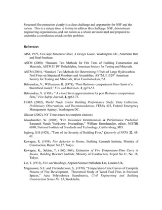 Structural fire protection clearly is a clear challenge and opportunity for NSF and the
nation. This is a unique time in history to address this challenge. NSF, downstream
engineering organizations, and our nation as a whole are motivated and prepared to
undertake a coordinated attack on this problem.
References
AISI, 1979, Fire-Safe Structural Steel, A Design Guide, Washington, DC, American Iron
and Steel Institute.
ASTM (2000), “Standard Test Methods for Fire Tests of Building Construction and
Materials, ASTM E119” Philadelphia, American Society for Testing and Materials.
ASTM (2001), “Standard Test Methods for Determining Effects of Large Hydrocarbon
Pool Fires on Structural Members and Assemblies, ASTM, E1529” American
Society for Testing and Materials, West Conshohocken, PA.
Babrauskas, V., Williamson, B. (1978), “Post-flashover compartment fires- basis of a
theoretical model,” Fire and Materials, 2, pp39-53.
Babrauskas, V. (1981), “ A closed form approximation for post flashover compartment
fires,” Fire Safety Journal, 4, pp63-73.
FEMA (2002), World Trade Center Building Performance Study: Data Collection,
Preliminary Observations, and Recommendations, FEMA 403, Federal Emergency
Management Agency, Washington DC.
Glasser (2002), NY Times (need to complete citation)
Grosshandler, W. (2002), Fire Resistance Determination  Performance Prediction
Research Needs Workshop: Proceedings, William Grosshandler, editor, NISTIR
6890, National Institute of Standards and Technology, Gaithersburg, MD.
Ingberg, S.H (1928)., Tests of the Severity of Building Fires, Quarterly of NFPA 22, 43-
61.
Kawagoe, K. (1958), Fire Behavior in Rooms, Building Research Institute, Ministry of
Construction, Report No.27, Tokyo.
Kawagoe, K., Sekine, T. (1963,1964), Estimation of Fire Temperature-Time Curve in
Rooms, Building Research Institute, Ministry of Construction, Report No.11, No. 18,
Tokyo.
Lie, T. (1972), Fire and Buildings, Applied Science Publishers Ltd, London UK.
Magnusson, S.E. and Thelandersson, S., (1970), “Temperature-Time Curves of Complete
Process of Fire Development. Theoretical Study of Wood Fuel Fires in Enclosed
Spaces,” Acta Polytechnica Scandinavia, Civil Engineering and Building
Construction Series No. 65, Stockholm.
 