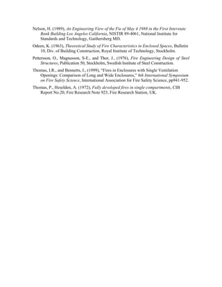 Nelson, H. (1989), An Engineering View of the Fie of May 4 1988 in the First Interstate
Bank Building Los Angeles California, NISTIR 89-4061, National Institute for
Standards and Technology, Gaithersberg MD.
Odeen, K. (1963), Theoretical Study of Fire Characteristics in Enclosed Spaces, Bulletin
10, Div. of Building Construction, Royal Institute of Technology, Stockholm.
Pettersson, O., Magnusson, S-E., and Thor, J., (1976), Fire Engineering Design of Steel
Structures, Publication 50, Stockholm, Swedish Institute of Steel Construction.
Thomas, I.R., and Bennetts, I., (1999), “Fires in Enclosures with Single Ventilation
Openings: Comparison of Long and Wide Enclosures,” 6th International Symposium
on Fire Safety Science, International Association for Fire Safety Science, pp941-952.
Thomas, P., Heselden, A. (1972), Fully developed fires in single compartments, CIB
Report No.20, Fire Research Note 923, Fire Research Station, UK.
 
