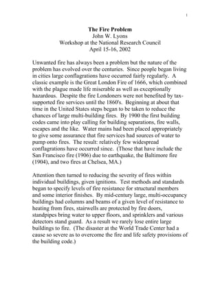 1
The Fire Problem
John W. Lyons
Workshop at the National Research Council
April 15-16, 2002
Unwanted fire has always been a problem but the nature of the
problem has evolved over the centuries. Since people began living
in cities large conflagrations have occurred fairly regularly. A
classic example is the Great London Fire of 1666, which combined
with the plague made life miserable as well as exceptionally
hazardous. Despite the fire Londoners were not benefited by tax-
supported fire services until the 1860's. Beginning at about that
time in the United States steps began to be taken to reduce the
chances of large multi-building fires. By 1900 the first building
codes came into play calling for building separations, fire walls,
escapes and the like. Water mains had been placed appropriately
to give some assurance that fire services had sources of water to
pump onto fires. The result: relatively few widespread
conflagrations have occurred since. (Those that have include the
San Francisco fire (1906) due to earthquake, the Baltimore fire
(1904), and two fires at Chelsea, MA.)
Attention then turned to reducing the severity of fires within
individual buildings, given ignitions. Test methods and standards
began to specify levels of fire resistance for structural members
and some interior finishes. By mid-century large, multi-occupancy
buildings had columns and beams of a given level of resistance to
heating from fires, stairwells are protected by fire doors,
standpipes bring water to upper floors, and sprinklers and various
detectors stand guard. As a result we rarely lose entire large
buildings to fire. (The disaster at the World Trade Center had a
cause so severe as to overcome the fire and life safety provisions of
the building code.)
 