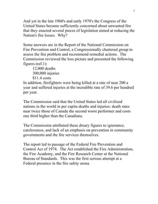 2
And yet in the late 1960's and early 1970's the Congress of the
United States became sufficiently concerned about unwanted fire
that they enacted several pieces of legislation aimed at reducing the
Nation's fire losses. Why?
Some answers are in the Report of the National Commission on
Fire Prevention and Control, a Congressionally chartered group to
assess the fire problem and recommend remedial actions. The
Commission reviewed the loss picture and presented the following
figures (ref.1):
12,000 deaths
300,000 injuries
$11.4 costs
In addition, firefighters were being killed at a rate of near 200 a
year and suffered injuries at the incredible rate of 39.6 per hundred
per year.
The Commission said that the United States led all civilized
nations in the world in per capita deaths and injuries: death rates
near twice those of Canada the second worst performer and costs
one third higher than the Canadians.
The Commission attributed these dreary figures to ignorance,
carelessness, and lack of an emphasis on prevention in community
governments and the fire services themselves.
The report led to passage of the Federal Fire Prevention and
Control Act of 1974. The Act established the Fire Administration,
the Fire Academy, and the Fire Research Center at the National
Bureau of Standards. This was the first serious attempt at a
Federal presence in the fire safety arena.
 