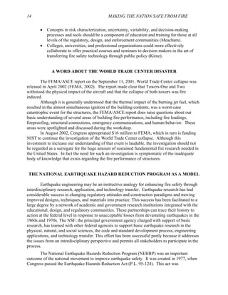 14 MAKING THE NATION SAFE FROM FIRE
• Concepts in risk characterization, uncertainty, variability, and decision-making
processes and tools should be a component of education and training for those at all
levels of the regulatory, design, and enforcement communities (Meacham).
• Colleges, universities, and professional organizations could more effectively
collaborate to offer practical courses and seminars to decision makers in the art of
transferring fire safety technology through public policy (Kime).
A WORD ABOUT THE WORLD TRADE CENTER DISASTER
The FEMA/ASCE report on the September 11, 2001, World Trade Center collapse was
released in April 2002 (FEMA, 2002). The report made clear that Towers One and Two
withstood the physical impact of the aircraft and that the collapse of both towers was fire
induced.
Although it is generally understood that the thermal impact of the burning jet fuel, which
resulted in the almost simultaneous ignition of the building contents, was a worst-case
catastrophic event for the structures, the FEMA/ASCE report does raise questions about our
basic understanding of several areas of building fire performance, including fire loadings,
fireproofing, structural connections, emergency communications, and human behavior. These
areas were spotlighted and discussed during the workshop.
In August 2002, Congress appropriated $16 million to FEMA, which in turn is funding
NIST to continue the investigation of the World Trade Center collapse. Although this
investment to increase our understanding of that event is laudable, the investigation should not
be regarded as a surrogate for the huge amount of sustained fundamental fire research needed in
the United States. In fact the need for such an investigation is symptomatic of the inadequate
body of knowledge that exists regarding the fire performance of structures.
THE NATIONAL EARTHQUAKE HAZARD REDUCTION PROGRAM AS A MODEL
Earthquake engineering may be an instructive analogy for enhancing fire safety through
interdisciplinary research, application, and technology transfer. Earthquake research has had
considerable success in changing regulatory attitudes and construction paradigms and moving
improved designs, techniques, and materials into practice. This success has been facilitated to a
large degree by a network of academic and government research institutions integrated with the
educational, design, and regulatory communities. These partnerships can trace their history to
action at the federal level in response to unacceptable losses from devastating earthquakes in the
1960s and 1970s. The NSF, the principal government agency charged with support of basic
research, has teamed with other federal agencies to support basic earthquake research in the
physical, natural, and social sciences, the code and standard development process, engineering
applications, and technology transfer. This effort has been successful partly because it addresses
the issues from an interdisciplinary perspective and permits all stakeholders to participate in the
process.
The National Earthquake Hazards Reduction Program (NEHRP) was an important
outcome of the national movement to improve earthquake safety. It was created in 1977, when
Congress passed the Earthquake Hazards Reduction Act (P.L. 95-124). This act was
 