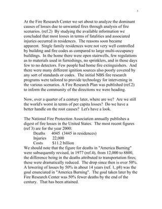 3
At the Fire Research Center we set about to analyze the dominant
causes of losses due to unwanted fires through analysis of fire
scenarios. (ref.2) By studying the available information we
concluded that most losses in terms of fatalities and associated
injuries occurred in residences. The reasons soon became
apparent. Single family residences were not very well controlled
by building and fire codes as compared to large multi-occupancy
buildings. In the home there were open stairwells, few regulations
as to materials used in furnishings, no sprinklers, and in those days
few to no detectors. Few people had home fire extinguishers. And
there were many different ignition sources also poorly covered by
any sort of standards or codes. The initial NBS fire research
programs were tailored to provide technology for intervening in
the various scenarios. A Fire Research Plan was published (ref.2)
to inform the community of the directions we were heading.
Now, over a quarter of a century later, where are we? Are we still
the world's worst in terms of per capita losses? Do we have a
better handle on the root causes? Let's have a look.
The National Fire Protection Association annually publishes a
digest of fire losses in the United States. The most recent figures
(ref 3) are for the year 2000:
Deaths 4045 (3445 in residences)
Injuries 22,000
Costs $11.2 billion
We should note that the figure for deaths in America Burning
were subsequently revised, in 1977 (ref.4), from 12,000 to 8800,
the difference being in the deaths attributed to transportation fires;
these were dramatically reduced. The drop since then is over 50%.
A lowering of losses by 50% in about 14 years (ref. 1, p8) was the
goal enunciated in America Burning. The goal taken later by the
Fire Research Center was 50% fewer deaths by the end of the
century. That has been attained.
 